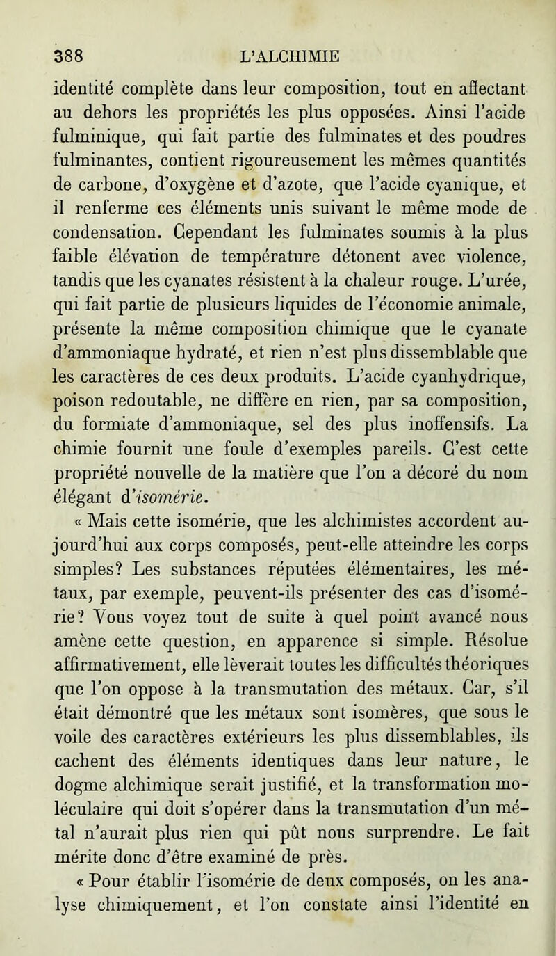 identité complète dans leur composition, tout en afiectant au dehors les propriétés les plus opposées. Ainsi l’acide fulminique, qui fait partie des fulminates et des poudres fulminantes, contient rigoureusement les mêmes quantités de carbone, d’oxygène et d’azote, que l’acide cyanique, et il renferme ces éléments unis suivant le même mode de condensation. Cependant les fulminates soumis à la plus faible élévation de température détonent avec violence, tandis que les cyanates résistent à la chaleur rouge. L’urée, qui fait partie de plusieurs liquides de l’économie animale, présente la même composition chimique que le cyanate d’ammoniaque hydraté, et rien n’est plus dissemblable que les caractères de ces deux produits. L’acide cyanhydrique, poison redoutable, ne diffère en rien, par sa composition, du formiate d’ammoniaque, sel des plus inoff'ensifs. La chimie fournit une foule d’exemples pareils. C’est cette propriété nouvelle de la matière que l’on a décoré du nom élégant à’isomérie. œ Mais cette isomérie, que les alchimistes accordent au- jourd’hui aux corps composés, peut-elle atteindre les corps simples? Les substances réputées élémentaires, les mé- taux, par exemple, peuvent-ils présenter des cas d’isomé- rie? Vous voyez tout de suite à quel point avancé nous amène cette question, en apparence si simple. Résolue affirmativement, elle lèverait toutes les difficultés théoriques que l’on oppose à la transmutation des métaux. Car, s’il était démontré que les métaux sont isomères, que sous le voile des caractères extérieurs les plus dissemblables, ds cachent des éléments identiques dans leur nature, le dogme alchimique serait justifié, et la transformation mo- léculaire qui doit s’opérer dans la transmutation d’un mé- tal n’aurait plus rien qui pût nous surprendre. Le fait mérite donc d’être examiné de près. « Pour établir l’isomérie de deux composés, on les ana- lyse chimiquement, et l’on constate ainsi l’identité en