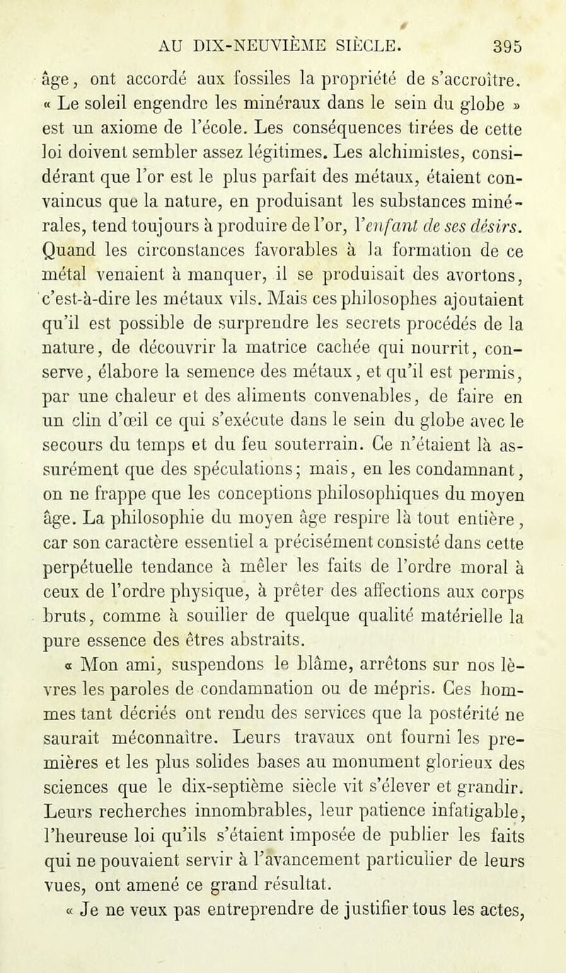 âge, ont accordé aux fossiles la propriété de s’accroître. « Le soleil engendre les minéraux dans le sein du globe » est im axiome de l’école. Les conséquences tirées de cette loi doivent sembler assez légitimes. Les alchimistes, consi- dérant que l’or est le plus parfait des métaux, étaient con- vaincus que la nature, en produisant les substances miné- rales, tend toujours à produire de l’or, Yenfant de ses désirs. Quand les circonstances favorables à la formation de ce métal venaient à manquer, il se produisait des avortons, c’est-à-dire les métaux vils. Mais ces philosophes ajoutaient qu’il est possible de surprendre les secrets procédés de la nature, de découvrir la matrice cachée qui nourrit, con- serve, élabore la semence des métaux, et qu’il est permis, par une chaleur et des aliments convenables, de faire en un clin d’œil ce qui s’exécute dans le sein du globe avec le secours du temps et du feu souterrain. Ce n’étaient là as- surément que des spéculations; mais, en les condamnant, on ne frappe que les conceptions philosophiques du moyen âge. La philosophie du moyen âge respire là tout entière, car son caractère essentiel a précisément consisté dans cette perpétuelle tendance à mêler les faits de l’ordre moral à ceux de l’ordre physique, à prêter des affections aux corps bruts, comme à souiller de quelque qualité matérielle la pure essence des êtres abstraits. a Mon ami, suspendons le blâme, arrêtons sur nos lè- vres les paroles de condamnation ou de mépris. Ces hom- mes tant décriés ont rendu des services que la postérité ne saurait méconnaître. Leurs travaux ont fourni les pre- mières et les plus solides bases au monument glorieux des sciences que le dix-septième siècle vit s’élever et grandir. Leurs recherches innombrables, leur patience infatigable, l’heureuse loi qu’ils s’étaient imposée de publier les faits qui ne pouvaient servir à l’avancement particulier de leurs vues, ont amené ce grand résultat. « Je ne veux pas entreprendre de justifier tous les actes,