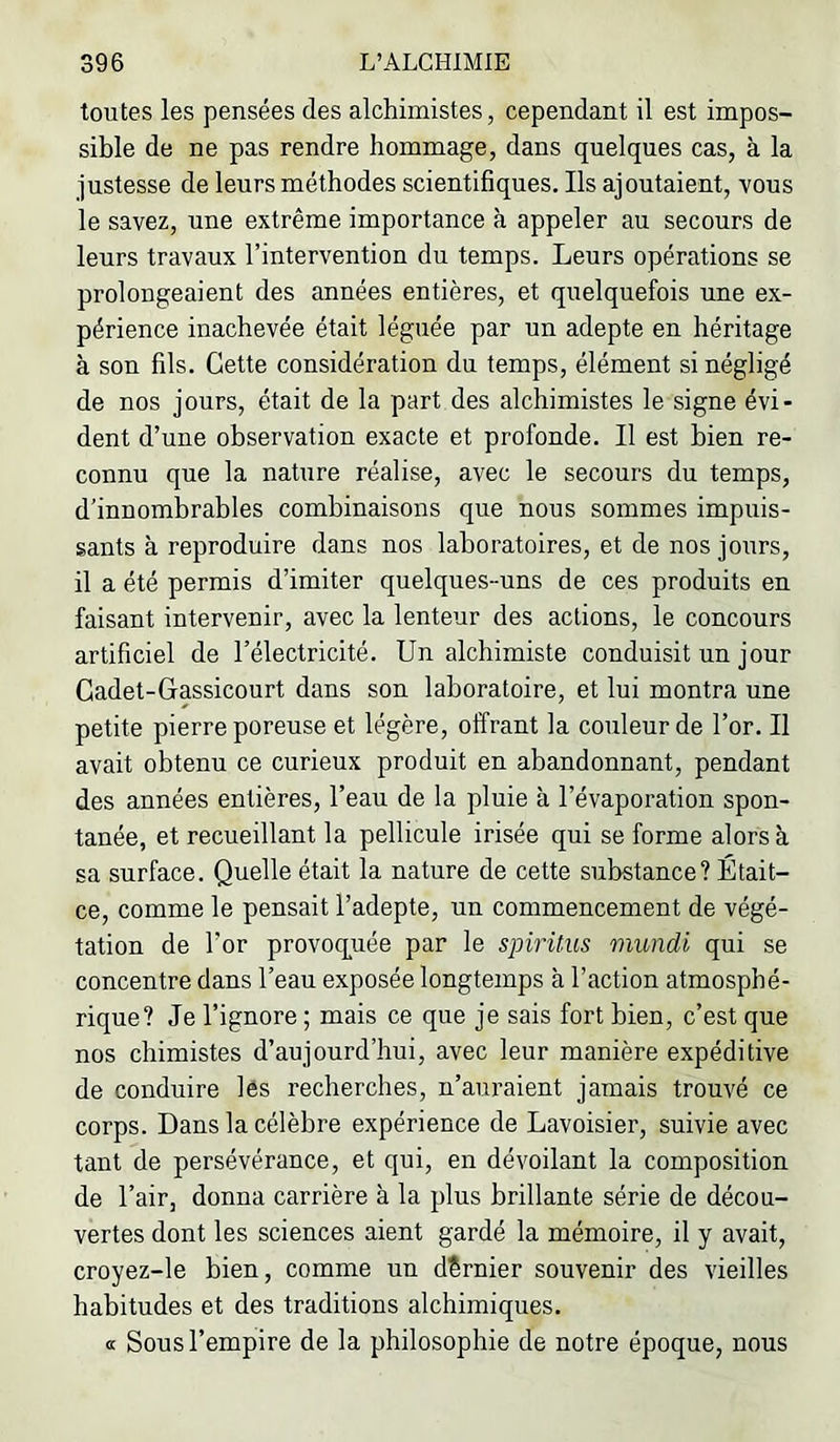 toutes les pensées des alchimistes, cependant il est impos- sible de ne pas rendre hommage, dans quelques cas, à la justesse de leurs méthodes scientifiques. Ils ajoutaient, vous le savez, une extrême importance à appeler au secours de leurs travaux l’intervention du temps. Leurs opérations se prolongeaient des années entières, et quelquefois une ex- périence inachevée était léguée par un adepte en héritage à son fils. Cette considération du temps, élément si négligé de nos jours, était de la part des alchimistes le signe évi- dent d’une observation exacte et profonde. Il est bien re- connu que la nature réalise, avec le secours du temps, d’innombrables combinaisons que nous sommes impuis- sants à reproduire dans nos laboratoires, et de nos jours, il a été permis d’imiter quelques-uns de ces produits en faisant intervenir, avec la lenteur des actions, le concours artificiel de l’électricité. Un alchimiste conduisit un jour Cadet-Gassicourt dans son laboratoire, et lui montra une petite pierre poreuse et légère, offrant la couleur de l’or. Il avait obtenu ce curieux produit en abandonnant, pendant des années entières, l’eau de la pluie à l’évaporation spon- tanée, et recueillant la pellicule irisée qui se forme alors à. sa surface. Quelle était la nature de cette substance? Était- ce, comme le pensait l’adepte, un commencement de végé- tation de l’or provoq^uée par le spiritus mundi qui se concentre dans l’eau exposée longtemps à l’action atmosphé- rique? Je l’ignore ; mais ce que je sais fort bien, c’est que nos chimistes d’aujourd’hui, avec leur manière expéditive de conduire lés recherches, n’auraient jamais trouvé ce corps. Dans la célèbre expérience de Lavoisier, suivie avec tant de persévérance, et qui, en dévoilant la composition de l’air, donna carrière à la plus brillante série de décou- vertes dont les sciences aient gardé la mémoire, il y avait, croyez-le bien, comme un dernier souvenir des vieilles habitudes et des traditions alchimiques. a Sous l’empire de la philosophie de notre époque, nous