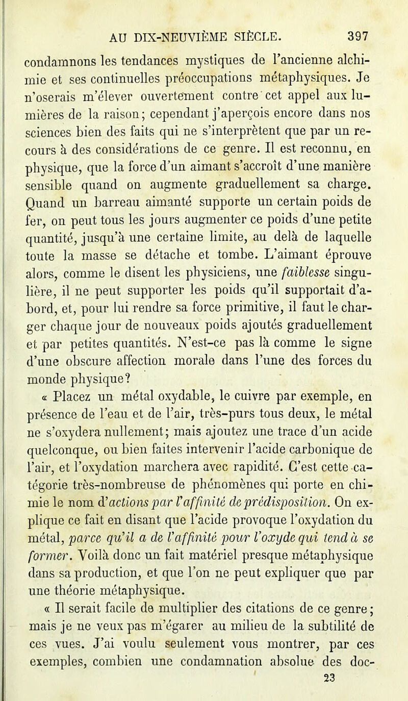 condamnons les tendances mystiques de l’ancienne alchi- mie et ses continuelles préoccupations métaphysiques. Je n’oserais m’élever ouvertement contre cet appel aux lu- mières de la raison; cependant j’aperçois encore dans nos sciences bien des faits qui ne s’interprètent que par un re- cours à des considérations de ce genre. Il est reconnu, en physique, que la force d’un aimant s’accroît d’une manière sensible quand on augmente graduellement sa charge. Quand un barreau aimanté supporte un certain poids de fer, on peut tous les jours augmenter ce poids d’une petite quantité, jusqu’à une certaine limite, au delà de laquelle toute la masse se détache et tombe. L’aimant éprouve alors, comme le disent les physiciens, une faiblesse singu- lière, il ne peut supporter les poids qu’il supportait d’a- bord, et, pour lui rendre sa force primitive, il faut le char- ger chaque jour de nouveaux poids ajoutés graduellement et par petites quantités. N’est-ce pas là comme le signe d’une obscure affection morale dans l’une des forces du monde physique? a Placez un métal oxydable, le cuivre par exemple, en présence de l’eau et de l’air, très-purs tous deux, le métal ne s’oxydera nullement; mais ajoutez une trace d’un acide quelconque, ou bien faites intervenir l’acide carbonique de l’air, et l’oxydation marchera avec rapidité. C’est cette ca- tégorie très-nombreuse de phénomènes qui porte en chi- mie le nom d’actions par Vaffinité de prédisposition. On ex- plique ce fait en disant que l’acide provoque l’oxydation du métal, parce qu'il a de l’affinité pour l’oxyde qui tend à se former. Voilà donc un fait matériel presque métaphysique dans sa production, et que l’on ne peut expliquer que par une théorie métaphysique. « Il serait facile de multiplier des citations de ce genre ; mais je ne veux pas m’égarer au milieu de la subtilité de ces vues. J’ai voulu seulement vous montrer, par ces exemples, combien une condamnation absolue des doc- 23