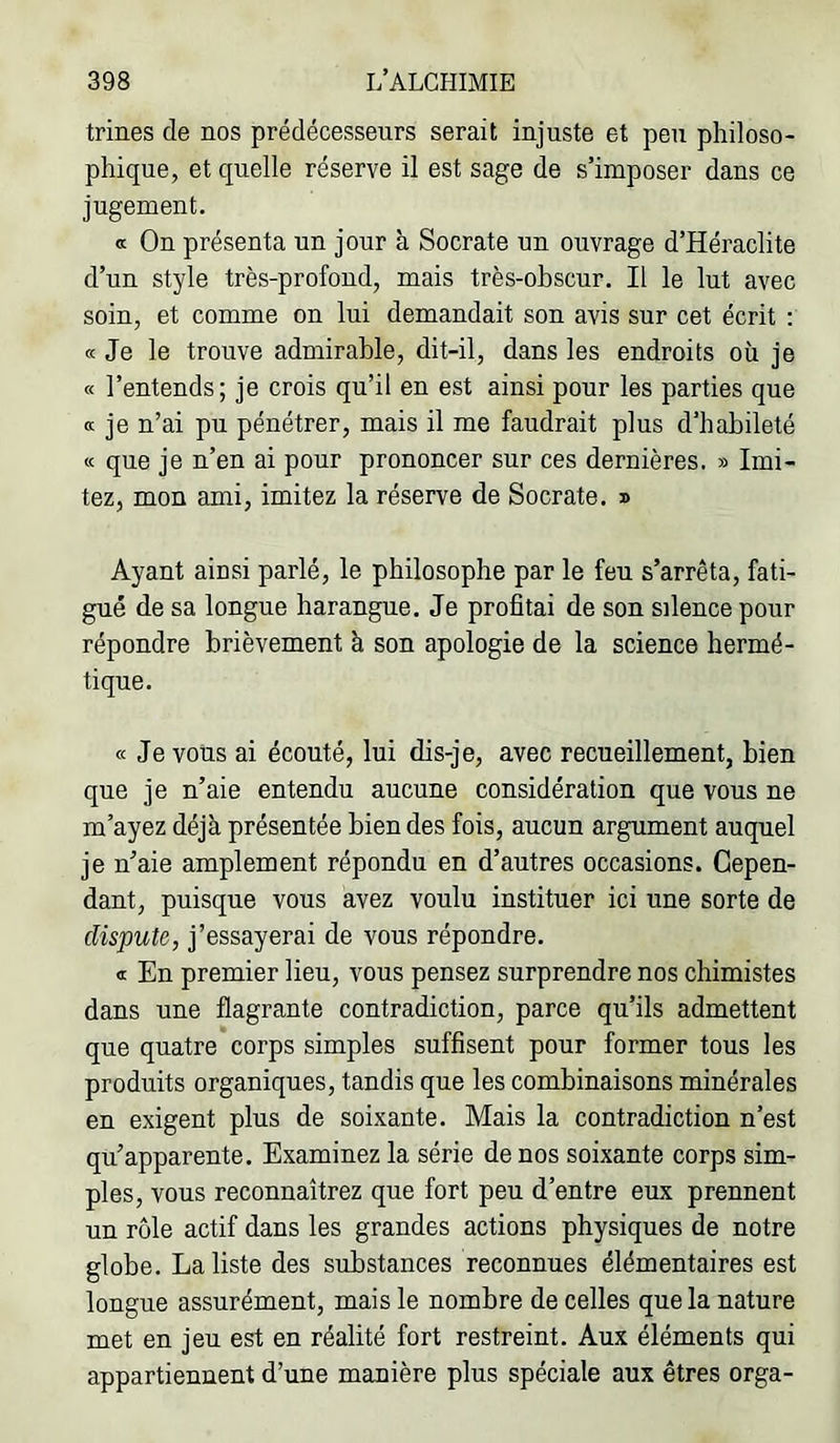 trines de nos prédécesseurs serait injuste et peu philoso- phique, et quelle réserve il est sage de s’imposer dans ce jugement. a On présenta un jour à Socrate un ouvrage d’Héraclite d’un style très-profond, mais très-ohscur. Il le lut avec soin, et comme on lui demandait son avis sur cet écrit ; « Je le trouve admirable, dit-il, dans les endroits où je « l’entends; je crois qu’il en est ainsi pour les parties que K je n’ai pu pénétrer, mais il me faudrait plus d’habileté « que je n’en ai pour prononcer sur ces dernières. » Imi- tez, mon ami, imitez la réserve de Socrate. 3 Ayant ainsi parlé, le philosophe par le feu s’arrêta, fati- gué de sa longue harangue. Je profitai de son silence pour répondre brièvement à son apologie de la science hermé- tique. a Je vous ai écouté, lui dis-je, avec recueillement, bien que je n’aie entendu aucune considération que vous ne m’ayez déjà présentée bien des fois, aucun argument auquel je n’aie amplement répondu en d’autres occasions. Cepen- dant, puisque vous avez voulu instituer ici une sorte de dispute, j’essayerai de vous répondre. <t En premier lieu, vous pensez surprendre nos chimistes dans une flagrante contradiction, parce qu’ils admettent que quatre corps simples suffisent pour former tous les produits organiques, tandis que les combinaisons minérales en exigent plus de soixante. Mais la contradiction n’est qu’apparente. Examinez la série de nos soixante corps sim- ples, vous reconnaîtrez que fort peu d’entre eux prennent un rôle actif dans les grandes actions physiques de notre globe. La liste des substances reconnues élémentaires est longue assurément, mais le nombre de celles que la nature met en jeu est en réalité fort restreint. Aux éléments qui appartiennent d’une manière plus spéciale aux êtres orga-