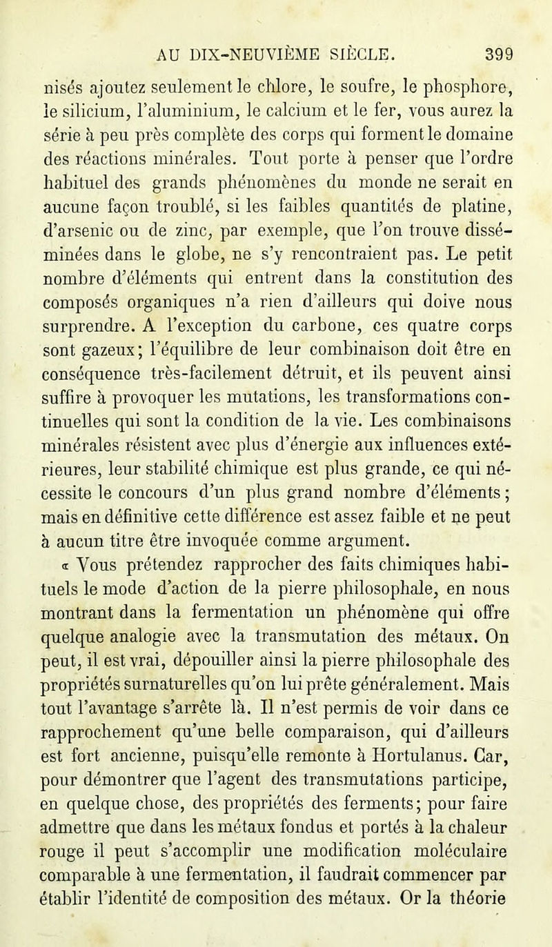 nisds ajoutez seulement le chlore, le soufre, le phosphore, le silicium, raliiminium, le calcium et le fer, vous aurez la série à peu près complète des corps qui forment le domaine des réactions minérales. Tout porte à penser que l’ordre habituel des grands phénomènes du monde ne serait en aucune façon troublé, si les faibles quantités de platine, d’arsenic ou de zinc, par exemple, que l’on trouve dissé- minées dans le globe, ne s’y rencontraient pas. Le petit nombre d’éléments qui entrent dans la constitution des composés organiques n’a rien d’ailleurs qui doive nous surprendre. A l’exception du carbone, ces quatre corps sont gazeux; l’équilibre de leur combinaison doit être en conséquence très-facilement détruit, et ils peuvent ainsi suffire à provoquer les mutations, les transformations con- tinuelles qui sont la condition de la vie. Les combinaisons minérales résistent avec plus d’énergie aux influences exté- rieures, leur stabilité chimique est plus grande, ce qui né- cessite le concours d’un plus grand nombre d’éléments ; mais en définitive cette différence est assez faible et ne peut à aucun titre être invoquée comme argument. a Vous prétendez rapprocher des faits chimiques habi- tuels le mode d’action de la pierre philosophale, en nous montrant dans la fermentation un phénomène qui offre quelque analogie avec la transmutation des métaux. On peut, il est vrai, dépouiller ainsi la pierre philosophale des propriétés surnaturelles qu’on lui prête généralement. Mais tout l’avantage s’arrête là. Il n’est permis de voir dans ce rapprochement qu’une belle comparaison, qui d’ailleurs est fort ancienne, puisqu’elle remonte à Hortulanus. Car, pour démontrer que l’agent des transmutations participe, en quelque chose, des propriétés des ferments; pour faire admettre que dans les métaux fondus et portés à la chaleur rouge il peut s’accomplir une modification moléculaire comparable à une fermentation, il faudrait commencer par établir l’identité de composition des métaux. Or la théorie