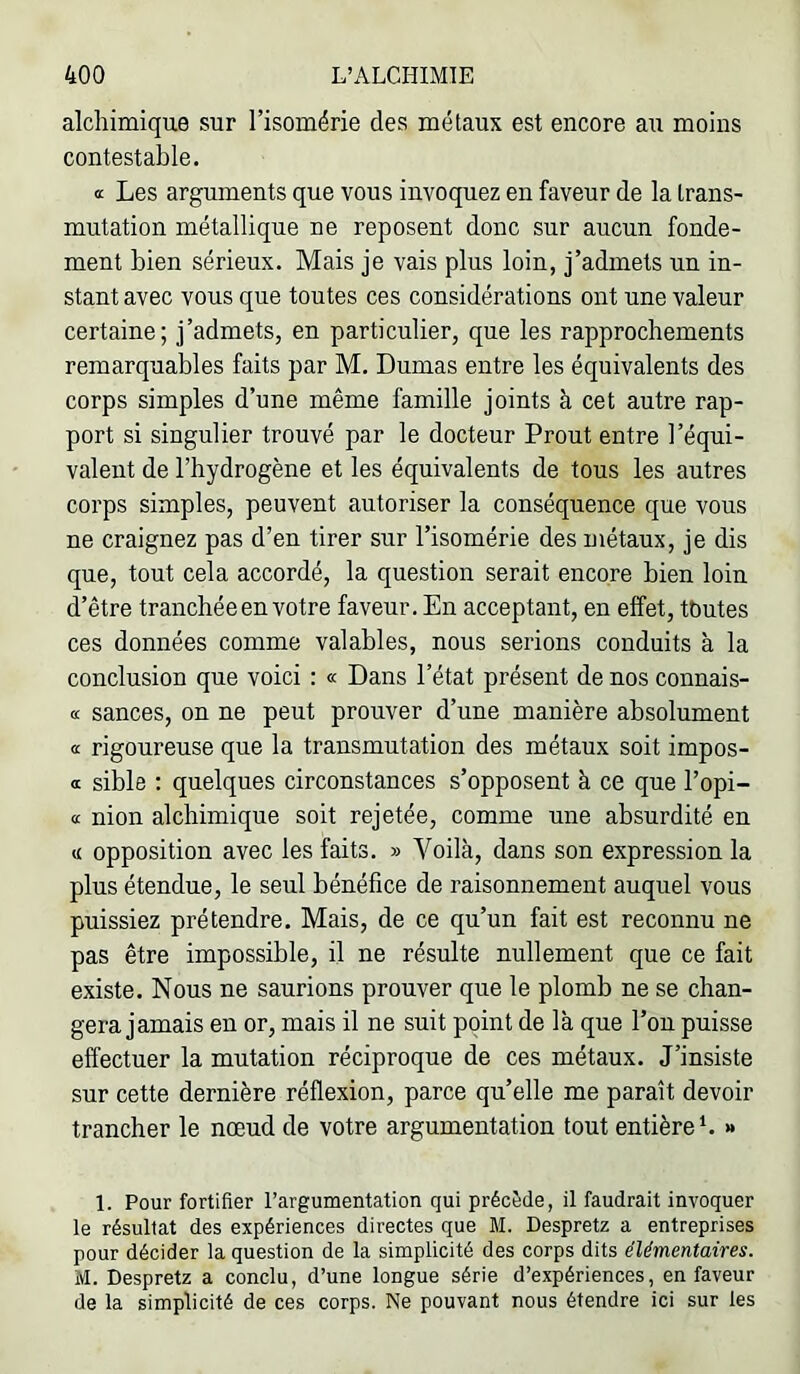 alchimique sur l’isomérie des métaux est encore au moins contestable. a Les arguments que vous invoquez en faveur de la trans- mutation métallique ne reposent donc sur aucun fonde- ment bien sérieux. Mais je vais plus loin, j’admets un in- stant avec vous que toutes ces considérations ont une valeur certaine; j’admets, en particulier, que les rapprochements remarquables faits par M. Dumas entre les équivalents des corps simples d’une même famille joints à cet autre rap- port si singulier trouvé par le docteur Prout entre l’équi- valent de l’hydrogène et les équivalents de tous les autres corps simples, peuvent autoriser la conséquence que vous ne craignez pas d’en tirer sur l’isomérie des métaux, je dis que, tout cela accordé, la question serait encore bien loin d’être tranchée en votre faveur. En acceptant, en effet, tbutes ces données comme valables, nous serions conduits à la conclusion que voici : « Dans l’état présent de nos connais- « sances, on ne peut prouver d’une manière absolument œ rigoureuse que la transmutation des métaux soit impos- « sible : quelques circonstances s’opposent à ce que l’opi- a nion alchimique soit rejetée, comme une absurdité en « opposition avec les faits. » Voilà, dans son expression la plus étendue, le seul bénéfice de raisonnement auquel vous puissiez prétendre. Mais, de ce qu’un fait est reconnu ne pas être impossible, il ne résulte nullement que ce fait existe. Nous ne saurions prouver que le plomb ne se chan- gera jamais en or, mais il ne suit point de là que l’on puisse effectuer la mutation réciproque de ces métaux. J’insiste sur cette dernière réflexion, parce qu’elle me paraît devoir trancher le nœud de votre argumentation tout entière b » 1. Pour fortifier l’argumentation qui précède, il faudrait invoquer le résultat des expériences directes que M. Despretz a entreprises pour décider la question de la simplicité des corps dits élémentaires. M. Despretz a conclu, d’une longue série d’expériences, en faveur de la simplicité de ces corps. Ne pouvant nous étendre ici sur les