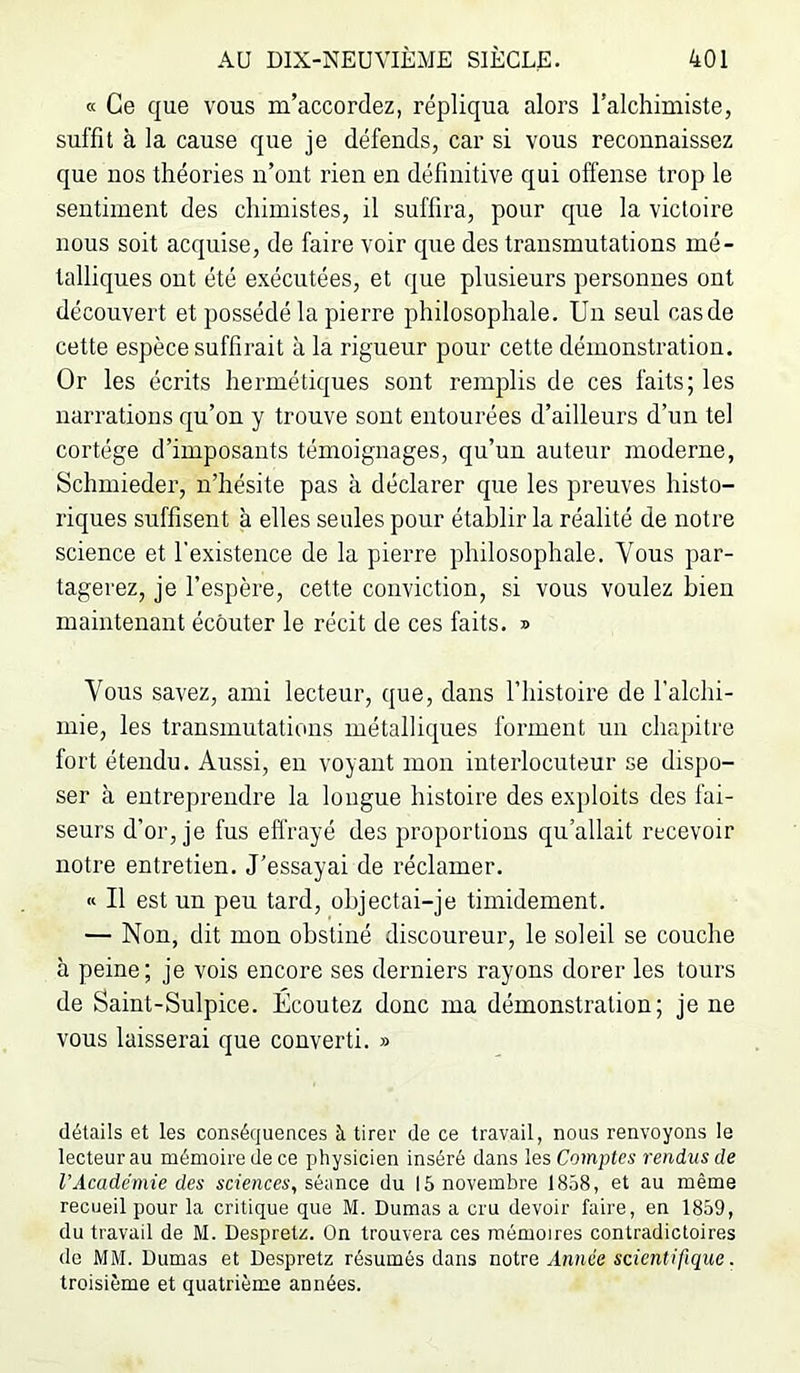 « Ce que vous m’accordez, répliqua alors l’alchimiste, suffit à la cause que je défends, car si vous reconnaissez que nos théories n’ont rien en définitive qui offense trop le sentiment des chimistes, il suffira, pour que la victoire nous soit acquise, de faire voir que des transmutations mé- talliques ont été exécutées, et que plusieurs personnes ont découvert et possédé la pierre philosophale. Un seul cas de cette espèce suffirait à la rigueur pour cette démonstration. Or les écrits hermétiques sont remplis de ces faits; les narrations qu’on y trouve sont entourées d’ailleurs d’un tel cortège d’imposants témoignages, qu’nn auteur moderne, Schmieder, n’hésite pas à déclarer que les preuves histo- riques suffisent à elles seules pour établir la réalité de notre science et l’existence de la pierre philosophale. Vous par- tagerez, je l’espère, cette conviction, si vous voulez bien maintenant écouter le récit de ces faits. » Vous savez, ami lecteur, que, dans l’histoire de l’alchi- mie, les transmutations métalliques forment un chapitre fort étendu. Aussi, en voyant mon interlocuteur se dispo- ser à entreprendre la longue histoire des exploits des fai- seurs d’or, je fus effrayé des proportions qu’allait recevoir notre entretien. J’essayai de réclamer. « Il est un peu tard, objectai-je timidement. — Non, dit mon obstiné discoureur, le soleil se couche à peine; je vois encore ses derniers rayons dorer les tours de Saint-Sulpice. Écoutez donc ma démonstration; je ne vous laisserai que converti. » détails et les conséquences à tirer de ce travail, nous renvoyons le lecteur au mémoire de ce physicien inséré dans les Comptes rendus de l’Académie des sciences, séance du 15 novembre 1858, et au même recueil pour la critique que M. Dumas a cru devoir faire, en 1859, du travail de M. Despretz. On trouvera ces mémoires contradictoires de MM. Dumas et Despretz résumés dans notre Année scientifique. troisième et quatrième années.