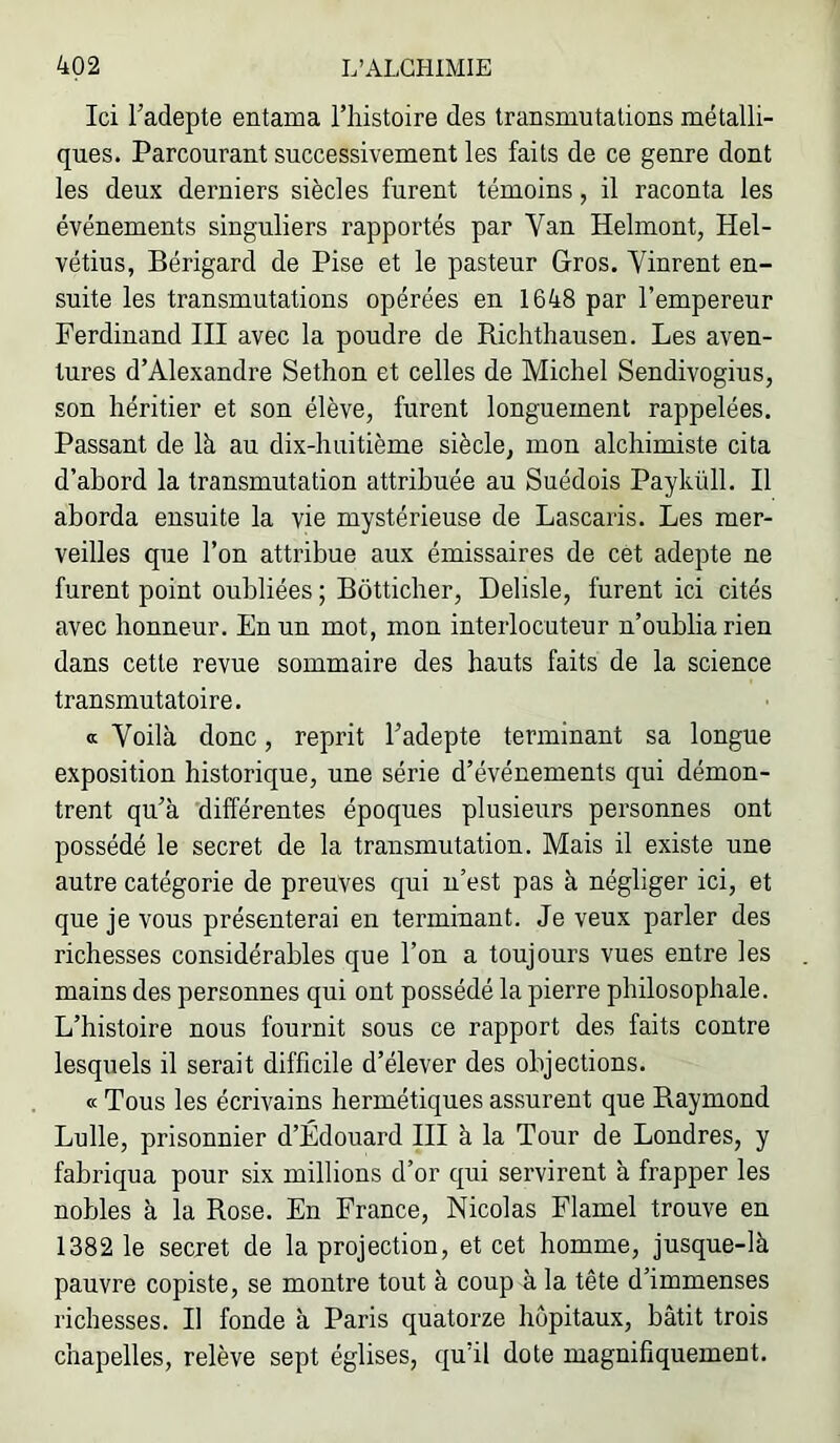 Ici Tadepte entama l’histoire des transmutations métalli- ques. Parcourant successivement les faits de ce genre dont les deux derniers siècles furent témoins, il raconta les événements singuliers rapportés par Van Helmont, Hel- vétius, Bérigard de Pise et le pasteur Gros. Vinrent en- suite les transmutations opérées en 1648 par l’empereur Ferdinand III avec la poudre de Richthausen. Les aven- tures d’Alexandre Sethon et celles de Michel Sendivogius, son héritier et son élève, furent longuement rappelées. Passant de là au dix-huitième siècle, mon alchimiste cita d’abord la transmutation attribuée au Suédois Payküll. Il aborda ensuite la vie mystérieuse de Lascaris. Les mer- veilles que l’on attribue aux émissaires de cet adepte ne furent point oubliées ; Bôtticher, Delisle, furent ici cités avec honneur. En un mot, mon interlocuteur n’oublia rien dans cette revue sommaire des hauts faits de la science transmutatoire. a Voilà donc, reprit l’adepte terminant sa longue exposition historique, une série d’événements qui démon- trent qu’à différentes époques plusieurs personnes ont possédé le secret de la transmutation. Mais il existe une autre catégorie de preuves qui n’est pas à négliger ici, et que je vous présenterai en terminant. Je veux parler des richesses considérables que l’on a toujours vues entre les mains des personnes qui ont possédé la pierre philosophale. L’histoire nous fournit sous ce rapport des faits contre lesquels il serait difficile d’élever des objections. « Tous les écrivains hermétiques assurent que Raymond Lulle, prisonnier d’Édouard III à la Tour de Londres, y fabriqua pour six millions d’or qui servirent à frapper les nobles à la Rose. En France, Nicolas Flamel trouve en 1382 le secret de la projection, et cet homme, jusque-là pauvre copiste, se montre tout à coup à la tête d’immenses richesses. Il fonde à Paris quatorze hôpitaux, bâtit trois chapelles, relève sept églises, qu’il dote magnifiquement.