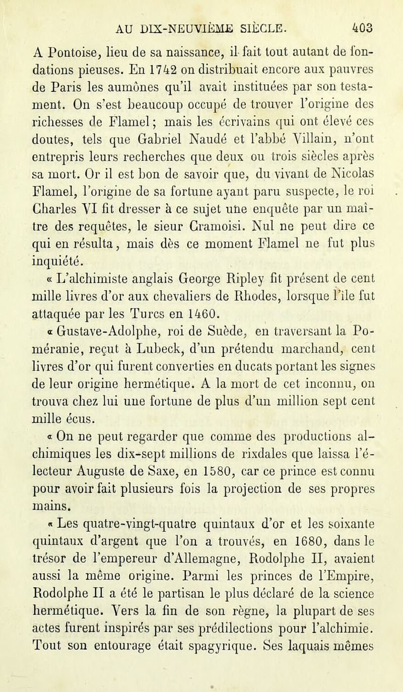 A Pontoise, lieu de sa naissance, il- fait tout autant de fon- dations pieuses. En 1742 on distribuait encore aux pauvres de Paris les aumônes qu’il avait instituées par son testa- ment. On s’est beaucoup occupé de trouver l’origine des richesses de Flamel ; mais les écrivains ([ui ont élevé ces doutes, tels que Gabriel Naudé et l’abbé Yillaiu, n’ont entrepris leurs recherches que deux ou trois siècles après sa mort. Or il est bon de savoir que, du vivant de Nicolas Flamel, l’origine de sa fortune ayant paru suspecte, le roi Charles YI fit dresser à ce sujet uUe enquête par un maî- tre des requêtes, le sieur Cramoisi. Nul ne peut dire ce qui en résulta, mais dès ce moment Flamel ne fut plus inquiété. « L’alchimiste anglais George Ripley fit présent de cent mille livres d’or aux chevaliers de Rhodes, lorsque l’ile fut attaquée par les Turcs en 1460. « Gustave-Adolphe, roi de Suède, en traversant la Po- méranie, reçut à Lubeck, d’un prétendu marchand, cent livres d’or qui furent converties en ducats portant les signes de leur origine hermétique. A la mort de cet inconnu, ou trouva chez lui une fortune de plus d’un million sept cent mille écus. « On ne peut regarder que comme des productions al- chimiques les dix-sept millions de rixdales que laissa l’é- lecteur Auguste de Saxe, en 1580, car ce prince est connu pour avoir fait plusieurs fois la projection de ses propres mains. « Les quatre-vingt-quatre quintaux d’or et les soixante quintaux d’argent que l’on a trouvés, en 1680, dans le trésor de l’empereur d’Allemagne, Rodolphe II, avaient aussi la même origine. Parmi les princes de l’Empire, Rodolphe II a été le partisan le plus déclaré de la science hermétique. Yers la fin de son règne, la plupart de ses actes furent inspirés par ses prédilections pour l’alchimie. Tout son entourage était spagyrique. Ses laquais mêmes