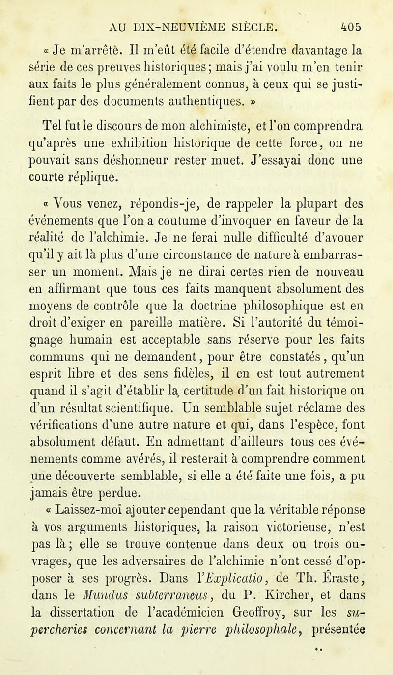 K Je m’arrêté. Il m’eût été facile d’étendre davantage la série de ces preuves historiques; mais j’ai voulu m’en tenir aux faits le plus généralement connus, à ceux qui se justi- fient par des documents authentiques. » Tel fut le discours de mon alchimiste, et l’on comprendra qu’après une exhibition historique de cette force, on ne pouvait sans déshonneur rester muet. J’essayai donc une courte réplique. a Vous venez, répondis-je, de rappeler la plupart des événements que l’on a coutume d’invoquer en faveur de la réalité de l’alchimie. Je ne ferai nulle difficulté d’avouer qu’il y ait là plus d’une circonstance de nature à embarras- ser un moment. Mais je ne dirai certes rien de nouveau en affirmant que tous ces faits manquent absolument des moyens de contrôle que la doctrine philosophique est en droit d’exiger en pareille matière. Si l’autorité du témoi- gnage humain est acceptable sans réserve pour les faits communs qui ne demandent, pour être constatés , qu’un esprit libre et des sens fidèles, il en est tout autrement quand il s’agit d’établir la, certitude d’un fait historique ou d’un résultat scientifique. Un semblable sujet réclame des vérifications d’une autre nature et qui, dans l’espèce, font absolument défaut. En admettant d’ailleurs tous ces évé- nements comme avérés, il resterait à comprendre comment une découverte semblable, si elle a été faite une fois, a pu jamais être perdue. « Laissez-moi ajouter cependant que la véritable réponse à vos argmnents historiques, la raison victorieuse, n’est pas là ; elle se trouve contenue dans deux ou trois ou- vrages, que les adversaires de l’alchimie n’ont cessé d’op- poser à ses progrès. Dans YExplicatio, de Th. Éraste, dans le Mundus subtcrraneus, du P. Kircher, et dans la dissertation de l’académicien Geoffroy, sur les su- percheries concernant la pierre philosophale, présentée