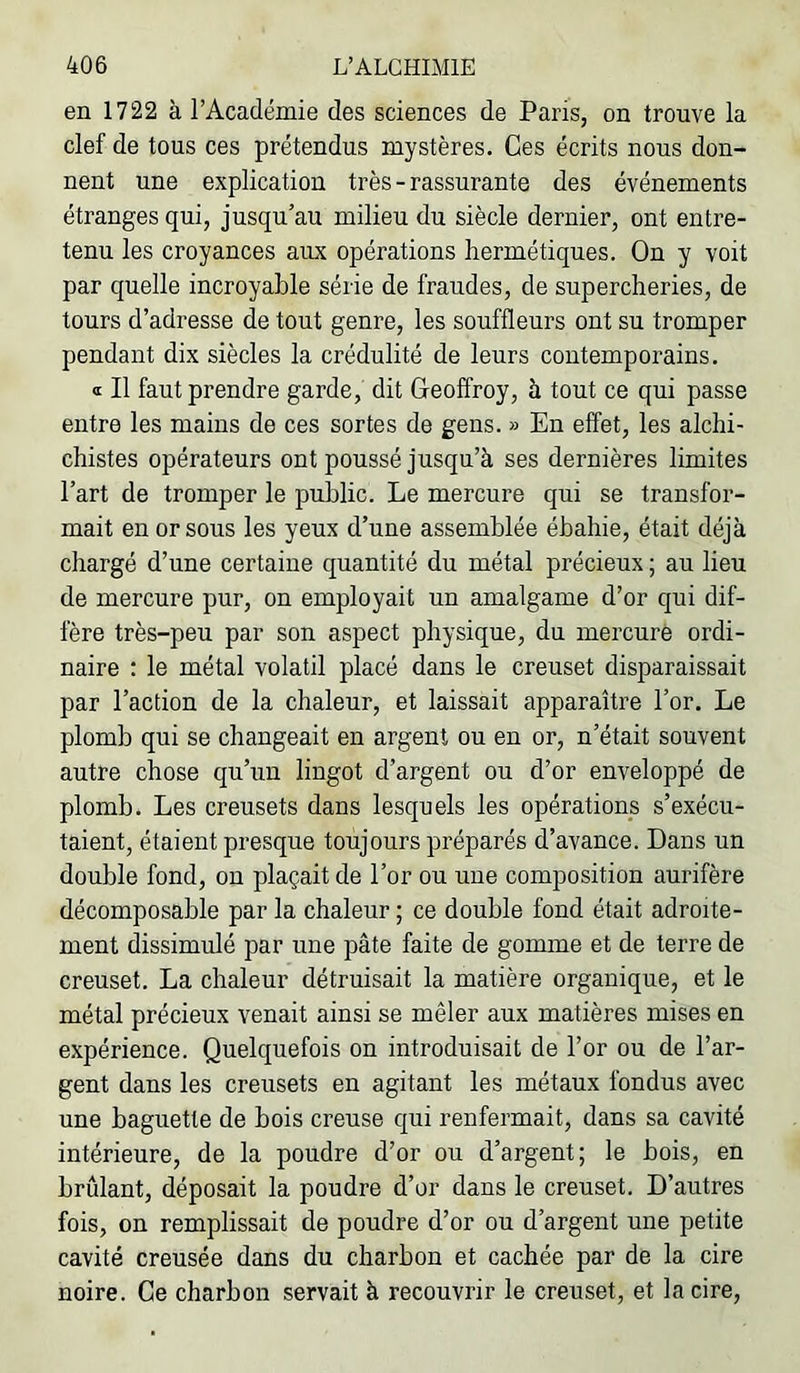 en 1722 à l’Académie des sciences de Paris, on trouve la clef de tous ces prétendus mystères. Ces écrits nous don- nent une explication très - rassurante des événements étranges qui, jusqu’au milieu du siècle dernier, ont entre- tenu les croyances aux opérations hermétiques. On y voit par quelle incroyable série de fraudes, de supercheries, de tours d’adresse de tout genre, les souffleurs ont su tromper pendant dix siècles la crédulité de leurs contemporains. <i II faut prendre garde, dit Geoffroy, à tout ce qui passe entre les mains de ces sortes de gens. » En effet, les alchi- chistes opérateurs ont poussé jusqu’à ses dernières limites l’art de tromper le public. Le mercure qui se transfor- mait en or sous les yeux d’une assemblée ébahie, était déjà chargé d’une certaine quantité du métal précieux ; au lieu de mercure pur, on employait un amalgame d’or qui dif- fère très-peu par son aspect physique, du mercure ordi- naire : le métal volatil placé dans le creuset disparaissait par l’action de la chaleur, et laissait apparaître l’or. Le plomb qui se changeait en argent ou en or, n’était souvent autre chose qu’un lingot d’argent ou d’or enveloppé de plomb. Les creusets dans lesquels les opérations s’exécu- taient, étaient presque toujours préparés d’avance. Dans un double fond, on plaçait de l’or ou une composition aurifère décomposable par la chaleur ; ce double fond était adroite- ment dissimulé par une pâte faite de gomme et de terre de creuset. La chaleur détruisait la matière organique, et le métal précieux venait ainsi se mêler aux matières mises en expérience. Quelquefois on introduisait de l’or ou de l’ar- gent dans les creusets en agitant les métaux fondus avec une baguette de bois creuse qui renfermait, dans sa cavité intérieure, de la poudre d’or ou d’argent; le bois, en brûlant, déposait la poudre d’or dans le creuset. D’autres fois, on remplissait de poudre d’or ou d’argent une petite cavité creusée dans du charbon et cachée par de la cire noire. Ce charbon servait à recouvrir le creuset, et la cire.