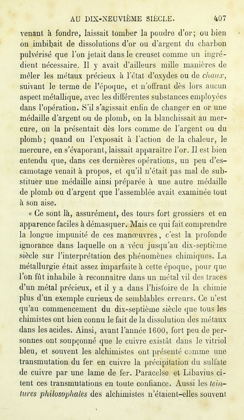 venant à fondre, laissait tomber la poudre d’or; ou bien on imbibait de dissolutions d’or ou d’argent du charbon pulvérisé que l’on jetait dans le creuset comme un ingré- dient nécessaire. Il y avait d’ailleurs mille manières de mêler les métaux précieux à l’état d’oxydes ou de chaux, suivant le terme de l’époque, et u’offrant dès lors aucun aspect métallique, avec les diftérentes substances employées dans l’opération. S’il s’agissait enfin de changer en or une médaille d’argent ou de plomb, on la blanchissait au mer- cure, on la présentait dès lors comme de l’argent ou du plomb ; quand ou l’exposait à l’action de la chaleur, le mercure, en s’évaporant, laissait apparaître l’or. Il est bien entendu que, dans ces dernières opérations, un peu d’es- camotage venait à propos, et qu’il n’était pas mal de sub- stituer une médaille ainsi préparée à une autre médaille de plomb ou d’argent que l’assemblée avait examinée tout à son aise. « Ce sont là, assurément, des tours fort grossiers et eu apparence faciles à démasquer. Mais ce cjui fait comprendre la longue impunité de ces manœuvres, c’est la profonde ignorance dans laquelle on a vécu jusqu’au dix-septième siècle sur l’interprétation des phénomènes chimiques. La métallurgie était assez imparfaite à cette époque, pour que l’on fût inhabile à reconnaître dans un métal vil des traces d’un métal précie'ux, et il y a dans l’hist'oire de la chimie plus d’un exemple curieux de semblables erreurs. Ce n’est ([u’au commencement du dix-septième siècle que tous les chimistes ont bien connu le fait de la dissolution des métaux dans les acides. Ainsi, avant l’année 1600, fort peu de per- sonnes ont soupçonné que le cuivre existât dans le vitriol bleu, et souvent les alchimistes ont présenté comme une transmutation du fer en cuivre la ju’écipitation du sulfate de cuivre par une lame de fer. Paracelse et Libavius ci- tent ces transmutations en toute confiance. Aussi les tein- tures philosophalës des alchimistes n’étaient-elles souvent