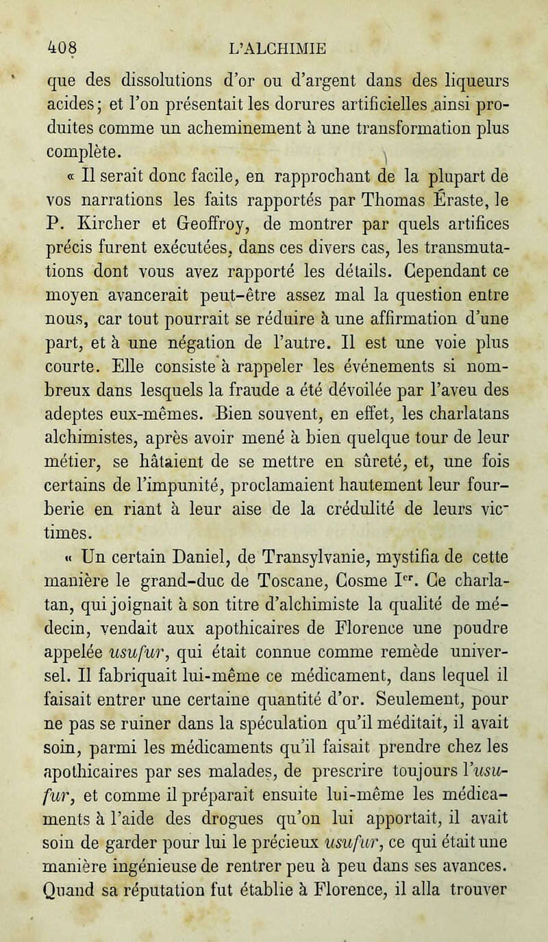 que des dissolutions d’or ou d’argent dans des liqueurs acides ; et l’on présentait les dorures artificielles ainsi pro- duites comme un acheminement à une transformation plus complète. j « Il serait donc facile, en rapprochant de la plupart de vos narrations les faits rapportés par Thomas Éraste, le P. Kircher et Gleoffroy, de montrer par quels artifices précis furent exécutées, dans ces divers cas, les transmuta- tions dont vous avez rapporté les détails. Cependant ce moyen avancerait peut-être assez mal la question entre nous, car tout pourrait se réduire à une affirmation d’une part, et à une négation de l’autre. Il est une voie plus courte. Elle consiste à rappeler les événements si nom- breux dans lesquels la fraude a été dévoilée par l’aveu des adeptes eux-mêmes. Bien souvent, en effet, les charlatans alchimistes, après avoir mené à bien quelque tour de leur métier, se hâtaient de se mettre en sûreté, et, une fois certains de l’impunité, proclamaient hautement leur four- berie en riant à leur aise de la crédulité de leurs vie times. « Un certain Daniel, de Transylvanie, mystifia de cette manière le grand-duc de Toscane, Gosme I. Ce charla- tan, qui joignait à son titre d’alchimiste la qualité de mé- decin, vendait aux apothicaires de Florence une poudre appelée usufur, qui était connue comme remède univer- sel. Il fabriquait lui-même ce médicament, dans lequel il faisait entrer une certaine quantité d’or. Seulement, pour ne pas se ruiner dans la spéculation qu’il méditait, il avait soin, parmi les médicaments qu’il faisait prendre chez les apothicaires par ses malades, de prescrire toujours Viisu- fur, et comme il préparait ensuite lui-même les médica- ments à l’aide des drogues qu’on lui apportait, il avait soin de garder pour lui le précieux usufur, ce qui était une manière ingénieuse de rentrer peu à peu dans ses avances. Quand sa réputation fut établie à Florence, il alla trouver