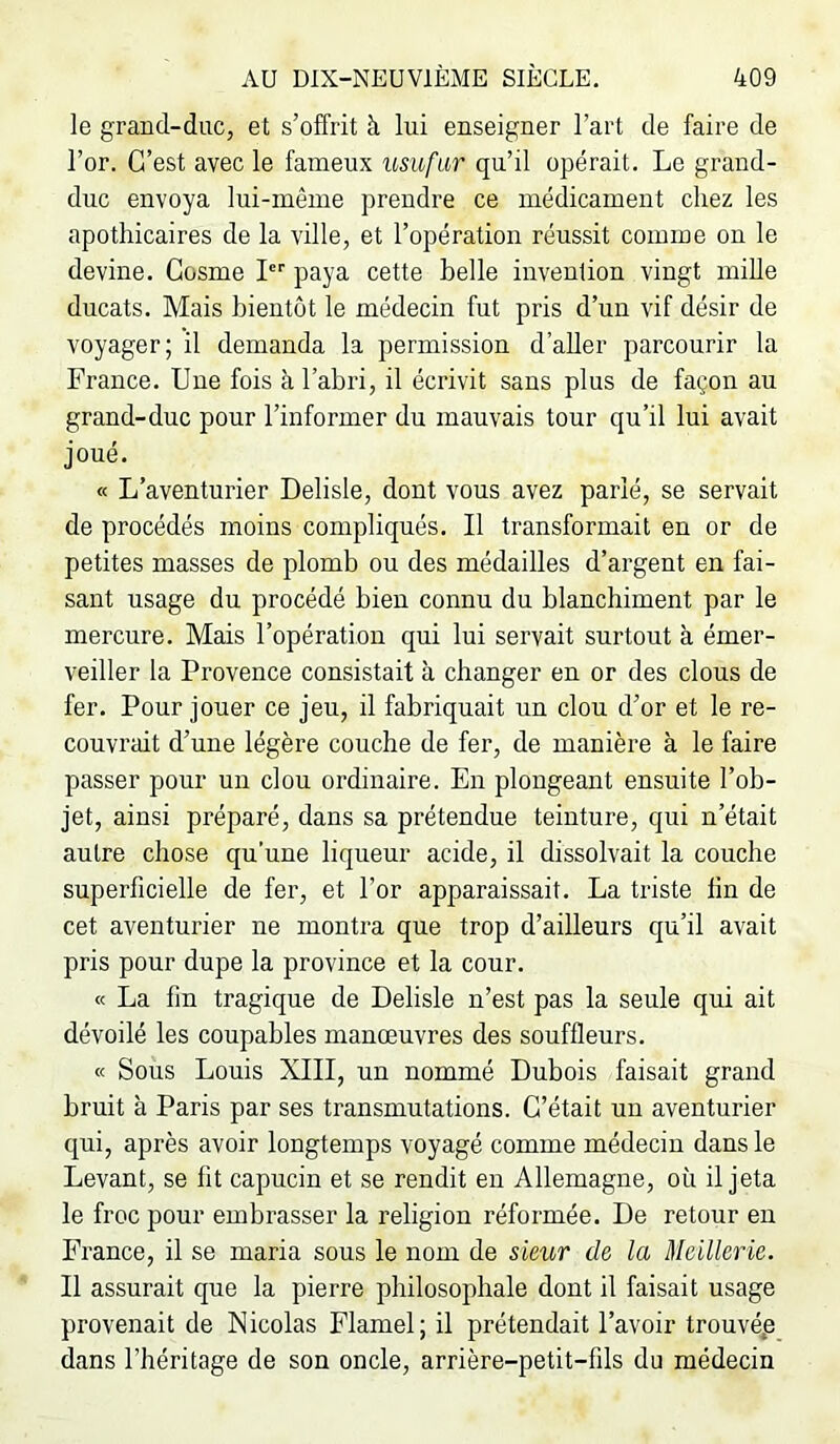 le grand-duc, et s’offrit à lui enseigner l’art de faire de l’or. C’est avec le fameux usufar qu’il opérait. Le grand- duc envoya lui-même prendre ce médicament chez les apothicaires de la ville, et l’opération réussit comme on le devine. Gosme I paya cette belle invention vingt mille ducats. Mais bientôt le médecin fut pris d’un vif désir de voyager; il demanda la permission d’aUer parcourir la France. Une fois à l’abri, il écrivit sans plus de façon au grand-duc pour l’informer du mauvais tour qu’il lui avait joué. « L’aventurier Delisle, dont vous avez parié, se servait de procédés moins compliqués. Il transformait en or de petites masses de plomb ou des médailles d’argent en fai- sant usage du procédé bien connu du blanchiment par le mercure. Mais l’opération qui lui servait surtout à émer- veiller la Provence consistait à changer en or des clous de fer. Pour jouer ce jeu, il fabriquait un clou d’or et le re- couvrait d’une légère couche de fer, de manière à le faire passer pour un clou ordinaire. En plongeant ensuite l’ob- jet, ainsi préparé, dans sa prétendue teinture, qui n’était autre chose qu’une liqueur acide, il dissolvait la couche superficielle de fer, et l’or apparaissait. La triste fin de cet aventurier ne montra que trop d’ailleurs qu’il avait pris pour dupe la province et la cour. « La fin tragique de Delisle n’est pas la seule qui ait dévoilé les coupables manœuvres des souffleurs. « Sous Louis XIII, un nommé Dubois faisait grand bruit à Paris par ses transmutations. C’était un aventurier qui, après avoir longtemps voyagé comme médecin dans le Levant, se fit capucin et se rendit en Allemagne, où il jeta le froc pour embrasser la religion réformée. De retour en France, il se maria sous le nom de sieur de la Mcillerie. Il assurait que la pierre philosophale dont il faisait usage provenait de Nicolas Flamel; il prétendait l’avoir trouvép dans l’héritage de son oncle, arrière-petit-fils du médecin