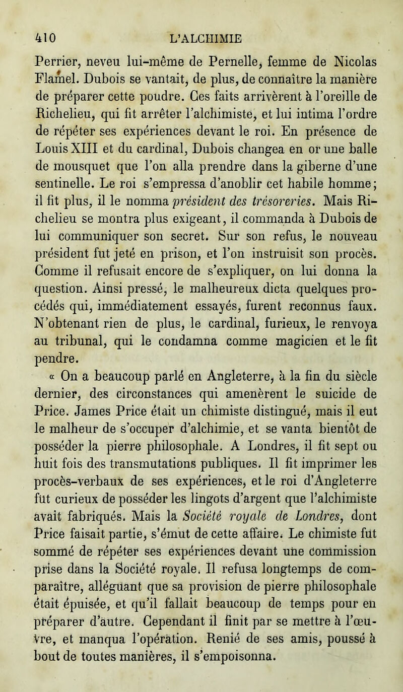 Perrier, neveu lui-même de Pernelle, femme de Nicolas Flamel. Dubois se vantait, de plus, de connaître la manière de préparer cette poudre. Ces faits arrivèrent à l’oreille de Richelieu, qui fit arrêter l’alchimiste, et lui intima l’ordre de répéter ses expériences devant le roi. En présence de Louis XIII et du cardinal. Dubois changea en or une balle de mousquet que l’on alla prendre dans la giberne d’une sentinelle. Le roi s’empressa d’anoblir cet habile homme; il fit plus, il le nomma 'président des trésoreries. Mais Ri- chelieu se montra plus exigeant, il commanda à Dubois de lui communiquer son secret. Sur son refus, le nouveau président fut jeté en prison, et l’on instruisit son procès. Gomme il refusait encore de s’expliquer, on lui donna la question. Ainsi pressé, le malheureux dicta quelques pro- cédés qui, immédiatement essayés, furent reconnus faux. N’obtenant rien de plus, le cardinal, furieux, le renvoya au tribunal, qui le condamna comme magicien et le fit pendre. œ On a beaucoup parlé en Angleterre, à la fin du siècle dernier, des circonstances qui amenèrent le suicide de Price. James Price était un chimiste distingué, mais il eut le malheur de s’occuper d’alchimie, et se vanta bientôt de posséder la pierre philosophale. A Londres, il fit sept ou huit fois des transmutations publiques. Il fit imprimer les procès-verbaux de ses expériences, et le roi d’Angleterre fut curieux de posséder les lingots d’argent que l’alchimiste avait fabriqués. Mais la Société royale de Londres, dont Price faisait partie, s’émut de cette affaire# Le chimiste fut sommé de répéter ses expériences devant une Conimission prise dans la Société royale. Il refusa longtemps de com- paraître, alléguant que sa provision de pierre philosophale était épuisée, et qu’il fallait beaucoup de temps pour en préparer d’autre. Cependant il finit par se mettre à l’œu- Vre, et manqua l’opération. Renié de ses amis, poussé à bout de toutes manières, il s’empoisonna.