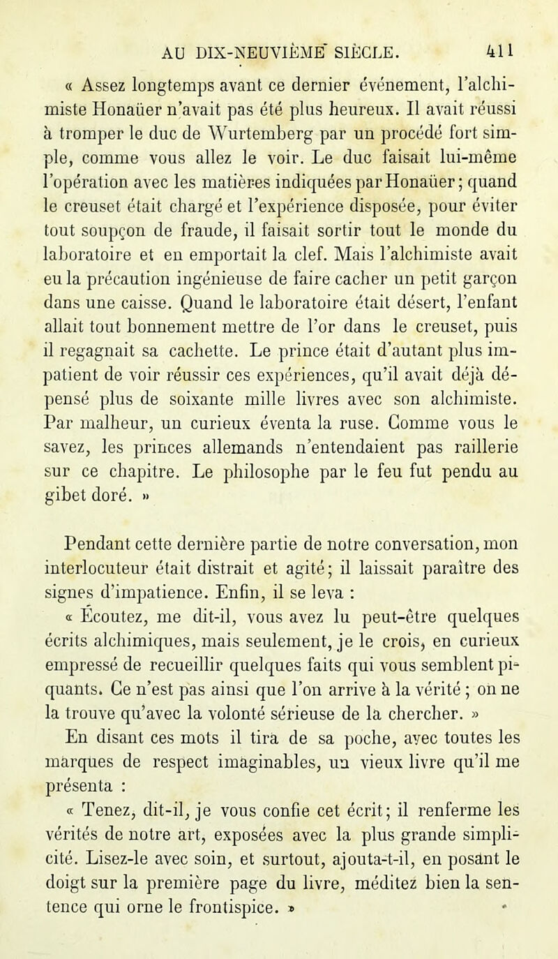 « Assez longtemps avant ce dernier événement, l’alchi- miste Honaüer n’avait pas été plus heureux. Il avait réussi à tromper le duc de Wurtemberg par un procédé fort sim- ple, comme vous allez le voir. Le duc faisait lui-même l’opération avec les matières indiquées par Honaüer ; quand le creuset était chargé et l’expérience disposée, pour éviter tout soupçon de fraude, il faisait sortir tout le monde du laboratoire et en emportait la clef. Mais l’alchimiste avait eu la précaution ingénieuse de faire cacher un petit garçon dans une caisse. Quand le laboratoire était désert, l’enfant allait tout bonnement mettre de l’or dans le creuset, puis il regagnait sa cachette. Le prince était d’autant plus im- patient de voir réussir ces expériences, qu’il avait déjà dé- pensé plus de soixante mille livres avec son alchimiste. Par malheur, un curieux éventa la ruse. Gomme vous le savez, les princes allemands n’entendaient pas raillerie sur ce chapitre. Le philosophe par le feu fut pendu au gibet doré. » Pendant cette dernière partie de notre conversation, mon interlocuteur était distrait et agité; il laissait paraître des signes d’impatience. Enfin, il se leva ; tt Ecoutez, me dit-il, vous avez lu peut-être quelques écrits alchimiques, mais seulement, je le crois, en curieux empressé de recueillir quelques faits qui vous semblent pi‘ quants. Ce n’est pas ainsi que l’on arrive à la vérité ; on ne la trouve qu’avec la volonté sérieuse de la chercher. » En disant ces mots il tira de sa poche, avec toutes les marques de respect imaginables, un vieux livre qu’il me présenta : Tenez, dit-il, je vous confie cet écrit; il renferme les vérités de notre art, exposées avec la plus grande simpli- cité. Lisez-le avec soin, et .surtout, ajouta-t-il, en posant le doigt sur la première page du livre, méditez bien la sen- tence qui orne le frontispice. »