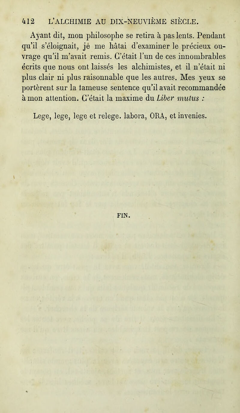 Ayant dit, mon philosophe se retira à pas lents. Pendant qu’il s’éloignait, jé me hâtai d’examiner le précieux ou- vrage qu’il m’avait remis. C’était l’un de ces innombrables écrits que nous ont laissés les alchimistes, et il n’était ni plus clair ni plus raisonnable que les autres. Mes yeux se portèrent sur la tameuse sentence qu’il avait recommandée à mon attention. C’était la maxime du Liber mulus : Lege, lege, lege et relege. labora, ORA, et invenies. FIN.