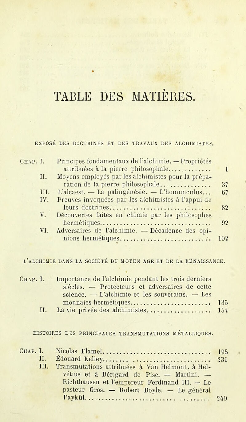 TABLE DES MATIERES. EXPOSÉ DES DÜCTniNES ET DES TRAVAUX DES ALCHIMISTES. CnAP. I. Principes fondamentaux de l’alchimie. — Propriétés attribuées à la pierre philosophale 1 II. Moyens employés par les alchimistes pour la prépa- ration de la pierre philosophale 37 III. L’alcaest. — La palingénésie. —L’homunculus... 67 IV. Preuves invoquées par les alchimistes à l’appui de leurs doctrines 82 V. Découvertes faites en chimie par les philosophes hermétiques 92 VI. Adversaires de l’alchimie. — Décadence des opi- nions hermétiques '. Iü2 l’alchimie DANS LA SOCIÉTÉ DU MOYEN AGE ET DE LA RENAISSANCE. CiiAP. I. Importance de l’alchimie pendant les trois derniers siècles. — Protecteurs et adversaires de cette science. — L’alchimie et les souveiains. — Les monnaies hermétiques 135 II. La vie privée des alchimistes lo’i HISTOIRES DES PRINCIPALES TRANSMUTATIONS MÉTALLIQUES. Chap. I. Nicolas Flamel 195 II. Edouard Kelley 231 III. Transmutations attribuées à Van Helmont, à Hel- vétius et à Bérigard de Pise. — Martini. — Richtliausen et l'empereur Ferdinand III. — Le pasteur Gros. — Robert Boyle. — Le général Paykül 240