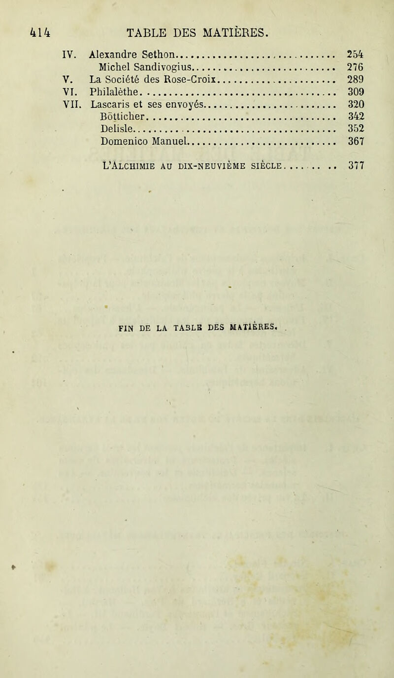 IV. Alexandre Sethon 254 Michel Sandivogius 276 V. La Société des Rose-Croix 289 VI. Philalèthe 309 VII. Lascaris et ses envoyés 320 Bôtticher 342 Deiisle 352 Domenico Manuel 367 L’Alchimie au dix-neuvième siècle .. 377 FIN DE LA TABLE DES MATIÈRES, ♦