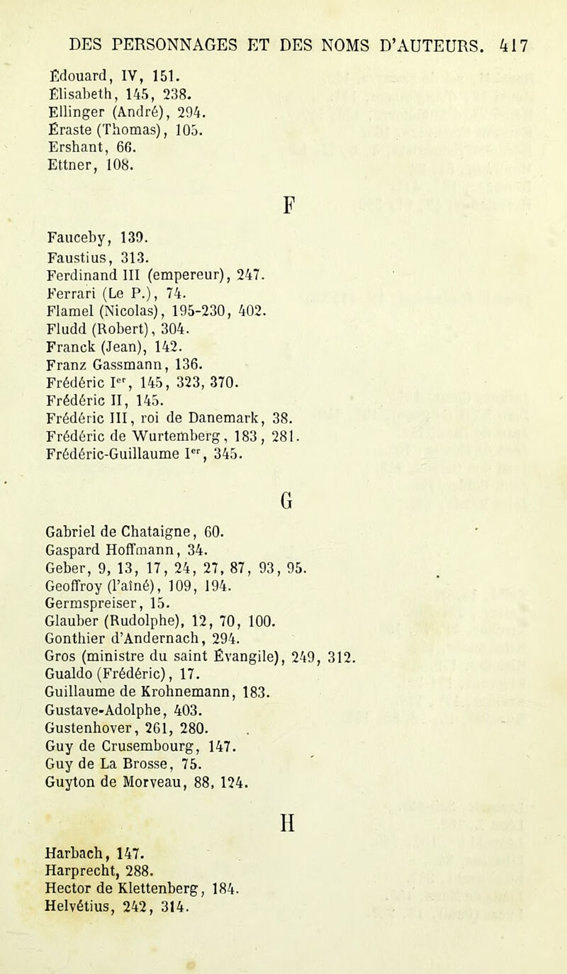 Edouard, IV, 151. Elisabeth, 145, 238. Ellinger (André), 294. Ëraste (Thomas), 105. Ershant, 66. Ettner, 108. F Fauceby, 139. Faustius, 313. Ferdinand III (empereur), 247. Ferrari (Le P.), 74. Flamel (Nicolas), 195-230, 402. Fludd (Robert), 304. Franck (Jean), 142. Franz Gassmann, 136. Frédéric I, 145, 323, 370. Frédéric II, 145. Frédéric 111, roi de Danemark, 38. Frédéric de Wurtemberg, 183, 281. Frédéric-Guillaume P'', 345. G Gabriel de Châtaigne, 60. Gaspard Hoffmann, 34. Geber, 9, 13, 17, 24, 27, 87, 93, 95. Geoffroy (l’aîné), 109, 194. Germspreiser, 15. Glauber (Rudolphe), 12, 70, 100. Gonthier d’Andernach, 294. Gros (ministre du saint Évangile), 249, 312. Gualdo (Frédéric), 17. Guillaume de Krohnemann, 183. Gustave-Adolphe, 403. Gustenhover, 261, 280. Guy de Crusembourg, 147. Guy de La Brosse, 75. Guyton de Morveau, 88, 124. II Harbach, 147. Harprecht, 288. Hector de Klettenberg, 184. Helvétius, 242, 314.