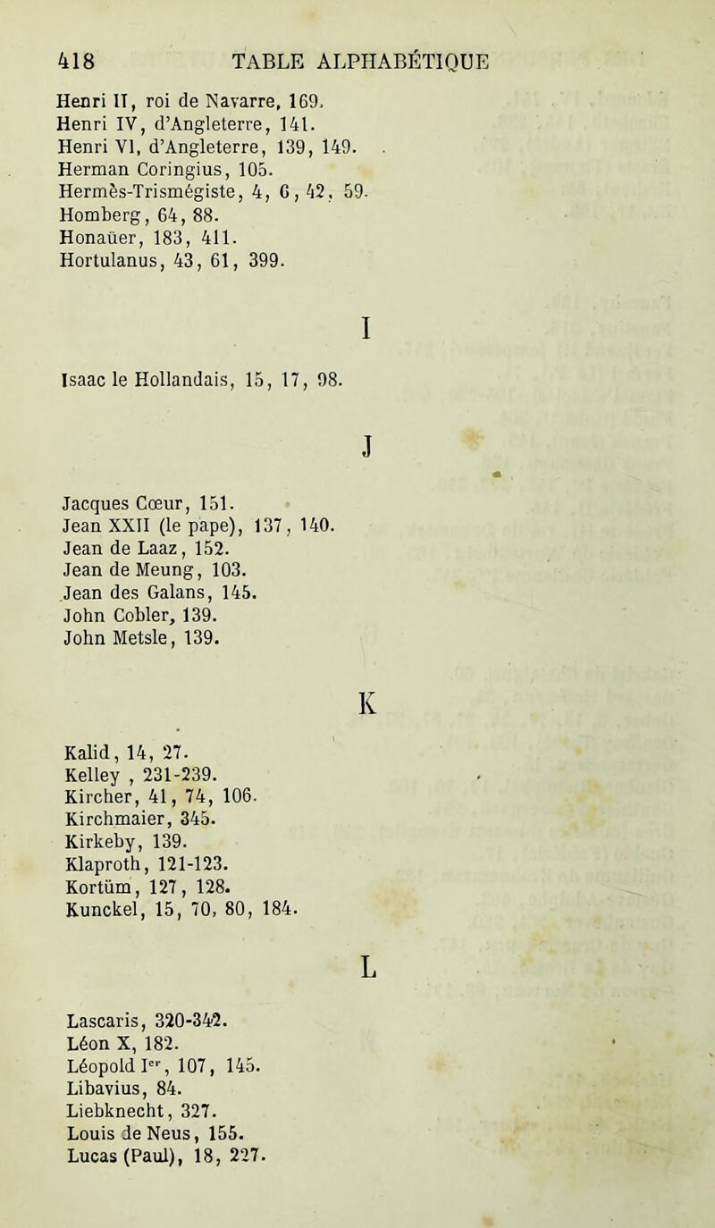 Henri II, roi de Navarre, 169. Henri IV, d’Angleterre, 141. Henri VI, d’Angleterre, 139, 149. Herman Coringius, 105. Hermès-Trismégiste, 4, G, 42, 59. Homberg, 64, 88. Honaüer, 183, 411. Hortulanus, 43, 61, 399. I Isaac le Hollandais, 15, 17, 98. J Jacques Cœur, 151. Jean XXII (le pape), 137, 140. Jean de Laaz, 152. Jean de Meung, 103. Jean des Galans, 145. John Cobler, 139. John Metsle, 139. K Kalid, 14, 27. Kelley , 231-239. Kircher, 41, 74, 106. Kirchmaier, 345. Kirkeby, 139. Klaproth, 121-123. Kortüm, 127, 128. Kunckel, 15, 70, 80, 184. L Lascaris, 320-342. Léon X, 182. Léopold I, 107, 145. Libavius, 84. Liebknecht, 327. Louis de Neus, 155. Lucas (Paul), 18, 227.