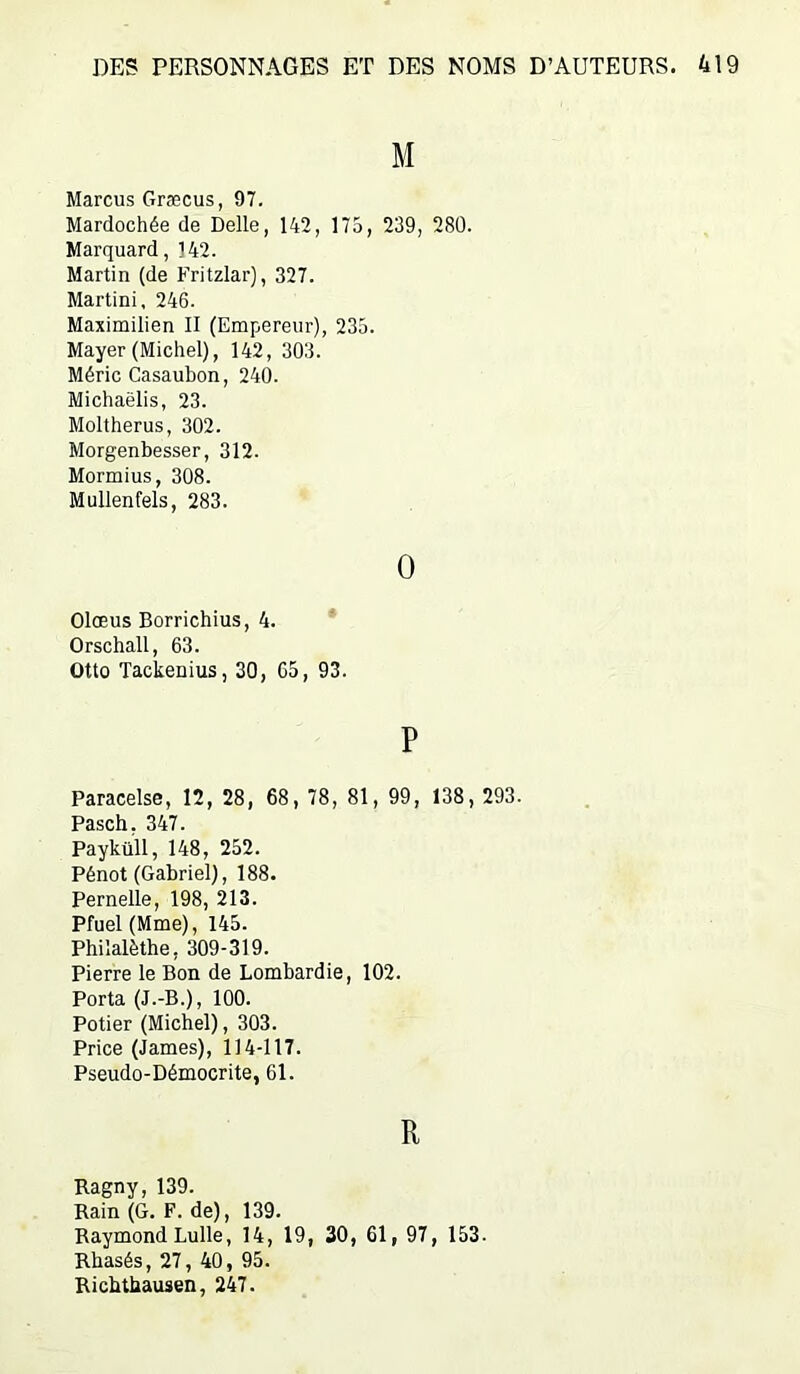 M Marcus Græcus, 97. Mardochée de Delle, 142, 175, 239, 280. Marquard, 142. Martin (de Fritzlar), 327. Martini, 246. Maximilien II (Empereur), 235. Mayer (Michel), 142, 303. Méric Casaubon, 240. Michaëlis, 23. Moltherus, 302. Morgenbesser, 312. Mormius, 308. Mullenfels, 283. 0 Olœus Borrichius, 4. Orschall, 63. Otto Tackenius, 30, 65, 93. P Paracelse, 12, 28, 68, 78, 81, 99, 138, 293. Pasch, 347. Payküll, 148, 252. Pénot (Gabriel), 188. Pernelle, 198, 213. Pfuel(Mme), 145. Phiîalèthe, 309-319. Pierre le Bon de Lombardie, 102. Porta (J.-B.), 100. Potier (Michel), 303. Price (James), 114-117. Pseudo-Démocrite, 61. R Ragny, 139. Bain (G. F. de), 139. Raymond Lulle, 14, 19, 30, 61, 97, 153. Rhasés, 27, 40, 95. Ricbtbausen, 247.