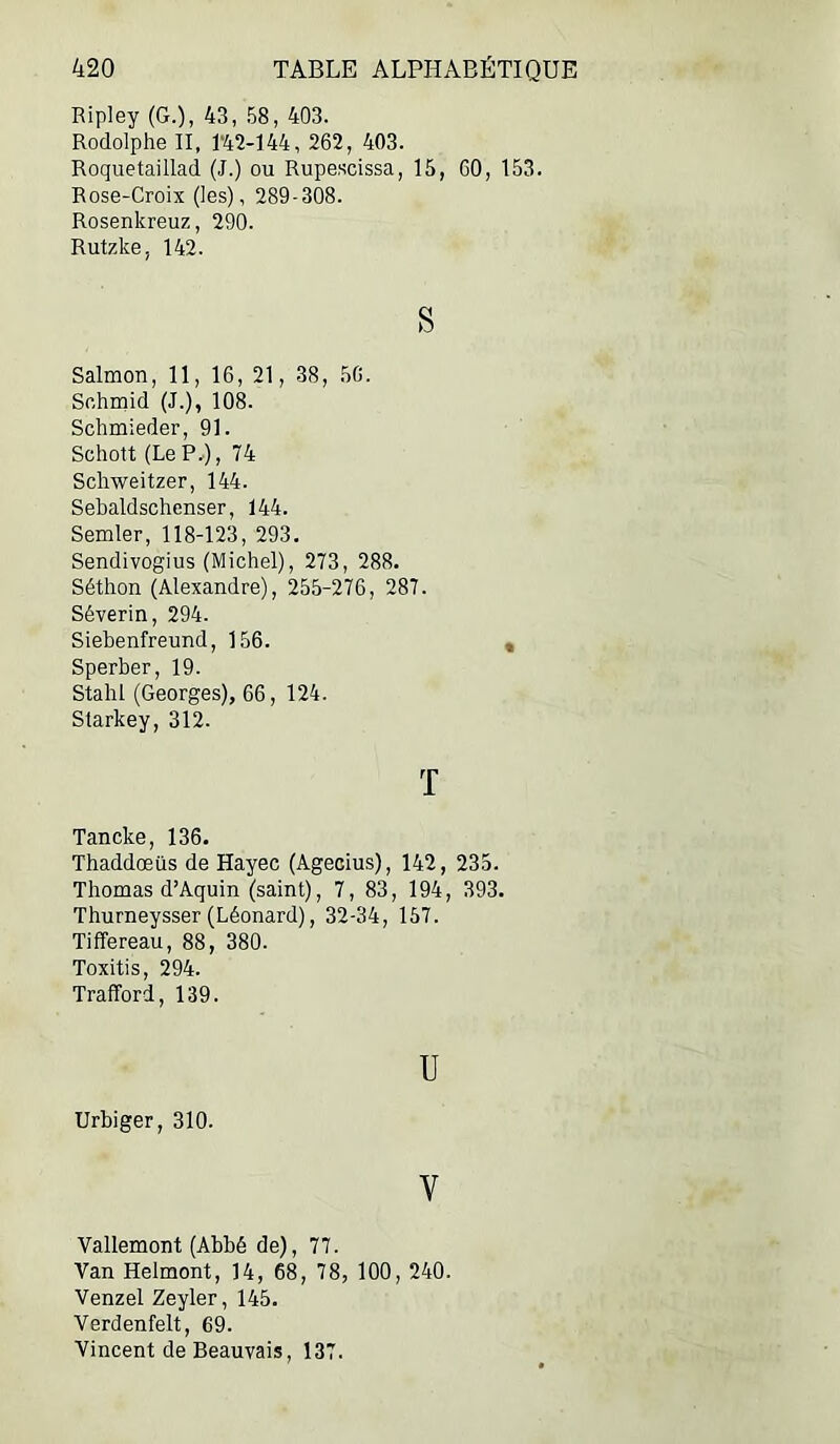 Ripley (G.), 43, 58, 403. Rodolphe II, T42-I44, 262, 403. Roquetaillad (J.) ou Rupescissa, 15, 60, 153. Rose-Croix (les), 289-308. Rosenkreuz, 290. Rutzke, 142. S Salmon, 11, 16, 21, 38, 50. Sfihrnid (J.), 108. Schmieder, 91. Schott (LeP.), 74 Schweitzer, 144. Sebaldschenser, 144. Semler, 118-123, 293. Sendivogius (Michel), 273, 288. Séthon (Alexandre), 255-276, 287. Séverin, 294. Siebenfreund, 156. Sperber, 19. Stahl (Georges), 66, 124. Starkey, 312. T Tancke, 136. Thaddœüs de Hayec (Agecius), 142, 235. Thomas d’Aquin (saint), 7, 83, 194, 393. Thurneysser (Léonard), 32-34, 157. Tiffereau, 88, 380. Toxitis, 294. Trafford, 139. U Urbiger, 310. V Vallemont (Abbé de), 77. Van Helmont, 14, 68, 78, 100, 240. Venzel Zeyler, 145. Verdenfelt, 69. Vincent de Beauvais, 137.