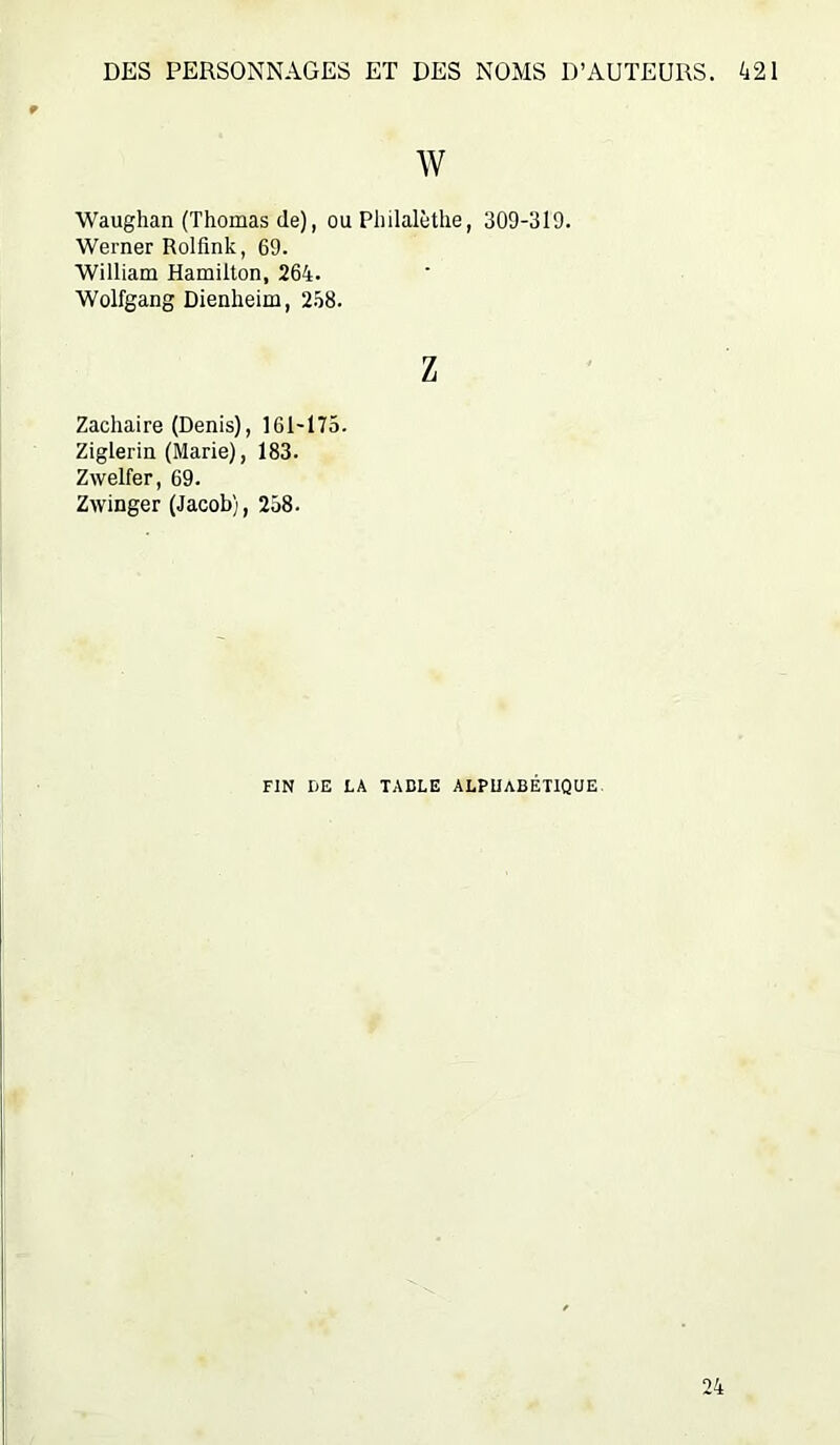 w Waughan (Thomas de), ou Philalèthe, 309-319. Werner Rolfink, 69. William Hamilton, 264. Wolfgang Dienheim, 2-48. Z Zacliaire (Denis), 161-175. Ziglerin (Marie), 183. Zwelfer, 69. Zwinger (Jacob), 258. FIN DE LA TABLE ALPHABETIQUE