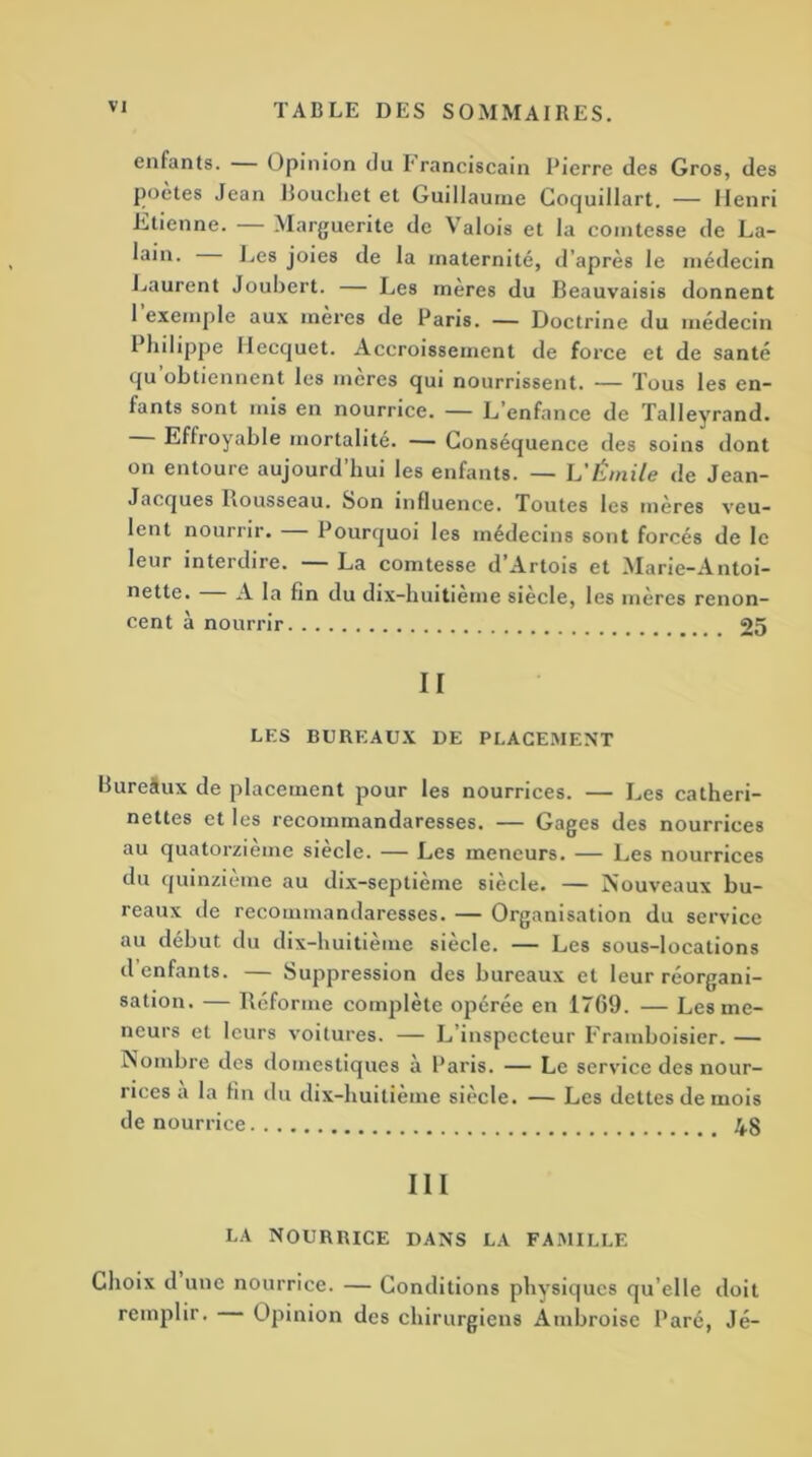 enfants. — Opinion du I'ranciscain Pierre des Gros, des poetes Jean Bouchet et Guillaume Coquillart. — Henri Etienne. Marguerite de Valois et la comtesse de La- lain. Les joies de la maternité, d’après le médecin Laurent Joubert. — Les mères du Beauvaisis donnent 1 exemple aux mères de Paris. — Doctrine du médecin Philippe Hecquet. Accroissement de force et de santé qu obtiennent les mcres qui nourrissent. — Tous les en- fants sont mis en nourrice. — L’enfance de Talleyrand. Effroyable mortalité. — Conséquence des soins dont on entoure aujourd’hui les enfants. — L'Émile de Jean- Jacques Rousseau. Son influence. Toutes les mères veu- lent nourrir. Pourquoi les médecins sont forcés de le leur interdire. La comtesse d Artois et Marie-Antoi- nette. A la fin du dix-huitieme siècle, les mères renon- cent à nourrir 25 II LES BUREAUX DE PLACEMENT Bureâux de placement pour les nourrices. — Les catheri- nettes et les recommandaresses. — Gages des nourrices au quatorzième siècle. — Les meneurs. — Les nourrices du quinzième au dix-septième siècle. — Nouveaux bu- reaux de recommandaresses. — Organisation du service au début du dix-huitième siècle. — Les sous-locations d enfants. — Suppression des bureaux et leur réorgani- sation. — Réforme complète opérée en 1769. — Les me- neurs et leurs voitures. — L’inspecteur Framboisier. — Nombre des domestiques à Paris. — Le service des nour- rices a la fin du dix-huitième siècle. — Les dettes de mois de nourrice 48 III LA NOURRICE DANS LA FAMILLE Choix d une nourrice. — Conditions physiques qu elle doit remplir. Opinion des chirurgiens Ambroise Paré, Jé-