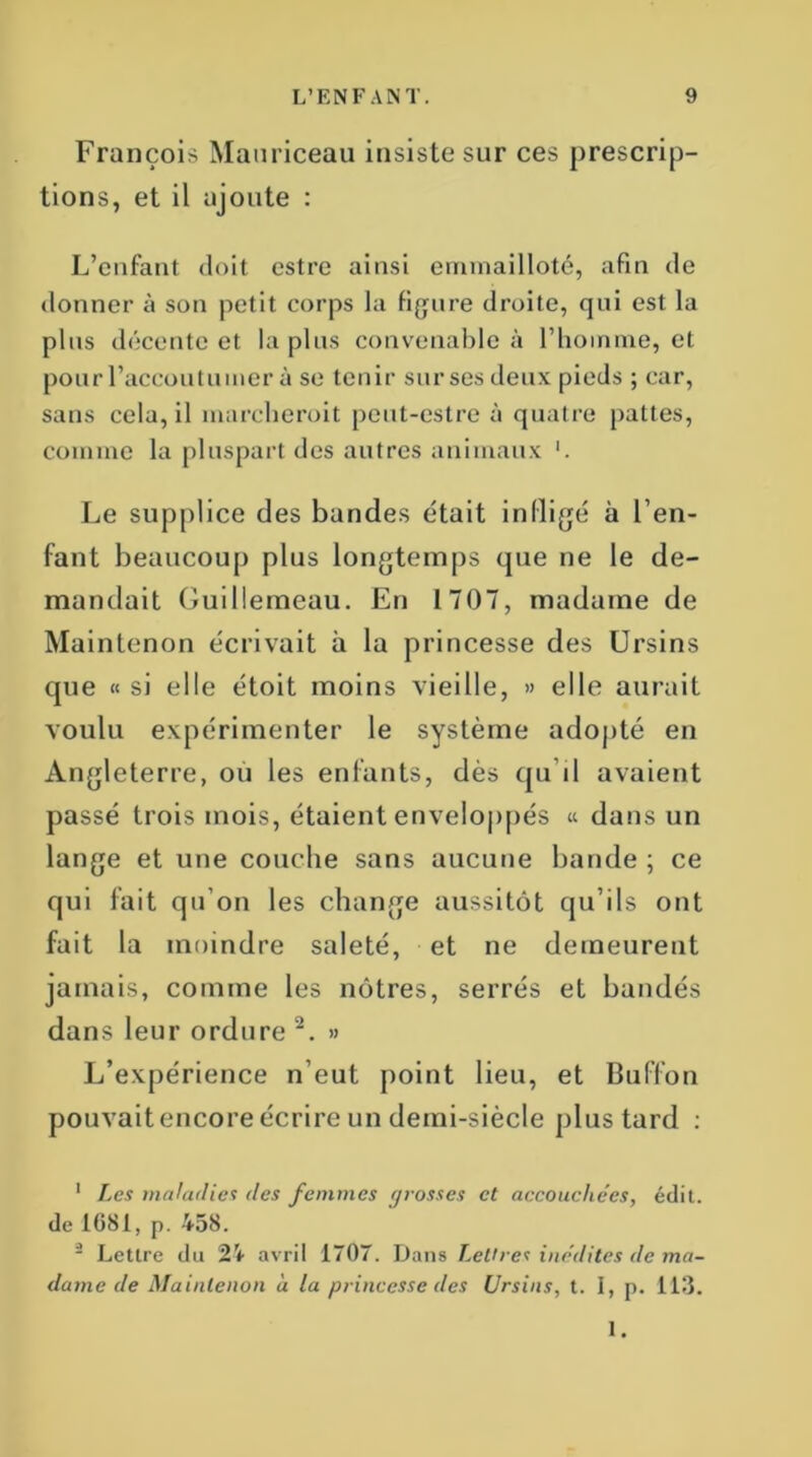 François Mauriceau insiste sur ces prescrip- tions, et il ajoute : L’enfant doit estre ainsi emmailloté, afin de donner à son petit corps la figure droite, qui est la plus décente et la plus convenable à l’homme, et pour l’accoutumer à se tenir sur ses deux pieds ; car, sans cela, il marcherait peut-estre à quatre pattes, comme la pluspart des autres animaux Le supplice des bandes était infligé à l’en- fant beaucoup plus longtemps que ne le de- mandait Guillemeau. En 1707, madame de Maintenon écrivait à la princesse des Ursins que « si elle étoit moins vieille, » elle aurait voulu expérimenter le système adopté en Angleterre, ou les enfants, dès qu’il avaient passé trois mois, étaient enveloppés « dans un lange et une couche sans aucune bande ; ce qui fait qu’on les change aussitôt qu’ils ont fait la moindre saleté, et ne demeurent jamais, comme les nôtres, serrés et bandés dans leur ordure 1 2. » L’expérience n’eut point lieu, et Buffon pouvait encore écrire un demi-siècle plus tard : 1 Les maladies des femmes grosses et accouchées, édit, de 1681, p. 458. - Lettre du 24 avril 1707. Dans Lettres inédites de ma- dame de Maintenon à la princesse des Ursins, t. I, p. 113. 1.