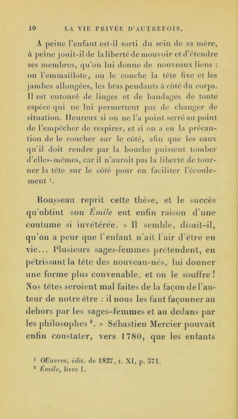 A peine l’enfant est-il sorti du sein de sa mère, à peine jouit-il de la liberté de mouvoir et d’étendre ses membres, qu’on lui donne de nouveaux liens : on l’emmaillote, on le couche la tête fixe et les jambes allongées, les bras pendants à côté du corps. Il est entouré de linges et de bandages de toute espèce qui ne lui permettent pas de changer de situation. Heureux si on ne l’a point serré au point de l’empêcher de respirer, et si on a en la précau- tion de le coucher sur le côté, afin que les eaux qu’il doit rendre par la bouche puissent tomber d’elles-mêmes, car il n’auroit pas la liberté de tour- ner la tête sur le côté pour en faciliter l’écoule- ment '. Rousseau reprit celte thèse, et le succès qu’obtint son Emile eut enfin raison d’une coutume si invétérée. « Il semble, disait-il, qu’on a peur que l’enfant n ait l’air d’être en vie... Plusieurs sages-femmes prétendent, en pétrissant la tête des nouveau-nés, lui donner une forme plus convenable, et on le souffre! Nos têtes seroient mal faites de la façon de l’au- teur de notre être : il nous les faut façonner au » dehors par les sages-femmes et au dedans par les philosophes 1 2. » Sébastien Mercier pouvait enfin constater, vers 1780, que les enfants 1 Œuvres, édit, de 1827, t. XI, p. 371. 2 Emile, livre I.