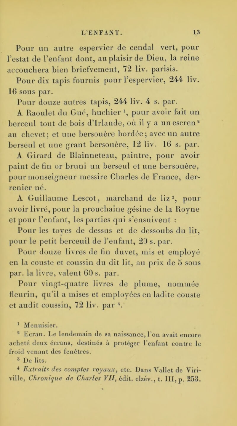 Pour un autre cspervier de cendal vert, pour l’estât de l’enfant dont, au plaisir de Dieu, la reine accouchera bien briefvernent, 72 liv. parisis. Pour dix tapis fournis pour l’espervier, 244 liv. IG sous par. Pour douze autres tapis, 244 liv. 4 s. par. À Raoulet du Gué, hucliier ', pour avoir fait un berceul tout de bois d’Irlande, où il y a unescren1 2 au chevet; et une bersouère bordée; avec un autre berseul et une grant bersouère, 12 liv. IG s. par. À Girard de Blainneteau, paintre, pour avoir paint de fin or bruni un berseul et une bersouère, pour monseigneur messire Charles de France, der- renier né. A Guillaume Lescot, marchand de 1 iz 3, pour avoir livré, pour la prouchaine gésine de la Royne et pour l’enfant, les parties qui s’ensuivent : Pour les toyes de dessus et de dessoubs du lit, pour le petit bcrceuil de l’enfant, 20 s. par. Pour douze livres de fin duvet, mis et employé en la couste et coussin du dit lit, au prix de 5 sous par. la livre, valent GO s. par. Pour vingt-quatre livres de plume, nommée fleurin, qu’il a mises et employées en ladite couste et audit coussin, 72 liv. par h 1 Menuisier. 2 Ecran. Le lendemain de sa naissance, l’on avait encore acheté deux écrans, destinés à protéger l’enfant contre le froid venant des fenêtres. 3 De lits. * Extraitt des comptes royaux, etc. Dans Vallet de Viri- ville, Chronique de Charles VII, édit, clzév., t. III, p. 253.
