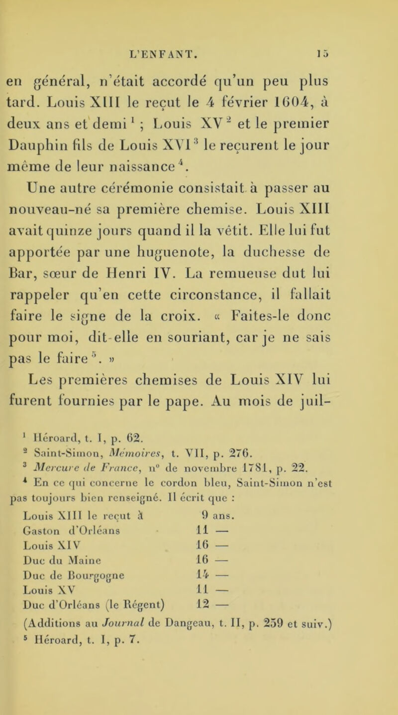 en général, n’était accordé qu’un peu plus tard. Louis XIII le reçut le 4 février 1604, à deux ans et demi1 ; Louis XV et le premier Dauphin fils de Louis XVI ! le reçurent le jour même de leur naissance4. Une autre cérémonie consistait à passer au nouveau-né sa première chemise. Louis XIII avait quinze jours quand il la vêtit. Elle lui fut apportée par une huguenote, la duchesse de Bar, sœur de Henri IV. La remueuse dut lui rappeler qu’en cette circonstance, il fallait faire le signe de la croix. « Faites-le donc pour moi, dit elle en souriant, car je ne sais pas le faire5. » Les premières chemises de Louis XIV lui furent fournies par le pape. Au mois de juil— 1 Héroard, t. I, p. 62. 2 Saint-Simon, Mémoires, t. VII, p. 276. 3 Mercure Je France, n° de novembre 1781, p. 22. 1 En ce qui concerne le cordon bleu, Saint-Simon n’est pas toujours bien renseigné. 11 écrit que Louis XIII le reçut à 9 ans Gaston d’Orléans 11 — Louis XIV 16 — Duc du Maine 16 — Duc de Bourgogne 14 — Louis XV 11 — Duc d’Orléans (le Régent) 12 — (Additions au Journal de Dangeau, t. II, p. 259 et suiv.) 5 Héroard, t. I, p. 7.