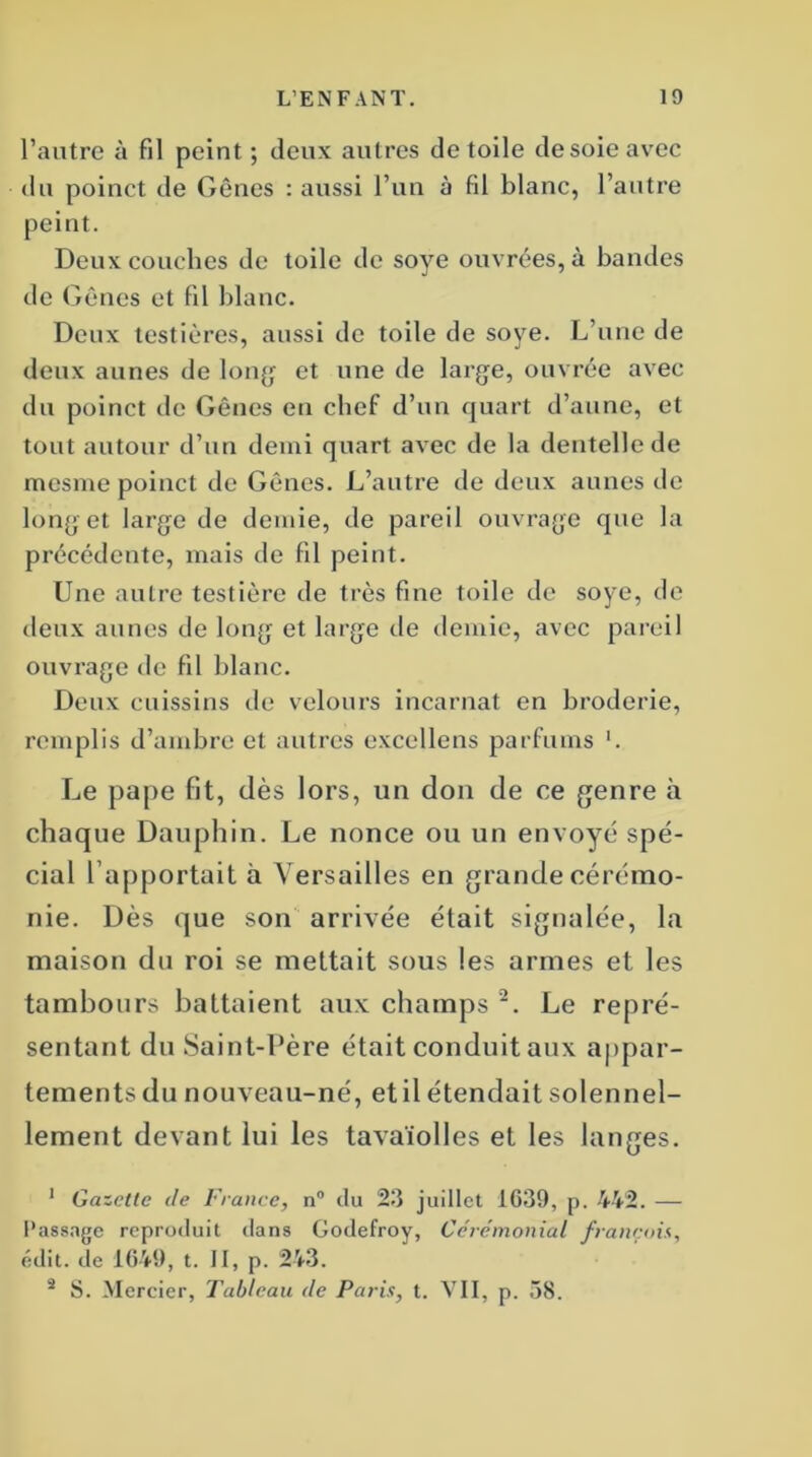 l’autre à fil peint; deux autres de toile desoie avec du poinct de Gênes : aussi l’un à fil blanc, l’autre peint. Deux couches de toile de soye ouvrées, à bandes de Gênes et fil blanc. Deux testières, aussi de toile de soye. L’une de deux aunes de long et une de large, ouvrée avec du poinct de Gênes en chef d’un quart d’aune, et tout autour d’un demi quart avec de la dentelle de mesme poinct de Gênes. L’autre de deux aunes de long et large de demie, de pareil ouvrage que la précédente, mais de fil peint. Une autre testièrc de très fine toile de soye, de tleux aunes de long et large île demie, avec pareil ouvrage de fil blanc. Deux cuissins de velours incarnat en broderie, remplis d’ambre et autres excellons parfums '. Le pape fit, dès lors, un don de ce genre à chaque Dauphin. Le nonce ou un envoyé spé- cial l’apportait à Versailles en grande cérémo- nie. Dès que son arrivée était signalée, la maison du roi se mettait sous les armes et les tambours battaient aux champs 2. Le repré- sentant du Saint-Père était conduit aux appar- tements du nouveau-né, et il étendait solennel- lement devant lui les tavaïolles et les langes. 1 Gazette de France, n° du 23 juillet 1039, p. 442. — Passage reproduit dans Godefroy, Cérémonial français, édit, de 1649, t. II, p. 243. 3 S. Mercier, Tableau de Paris, t. VII, p. 58.