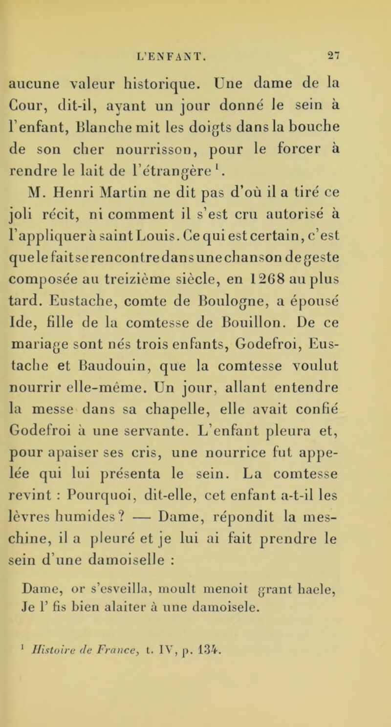 aucune valeur historique. Une dame de la Cour, dit-il, ayant un jour donné le sein à l’enfant, Blanche mit les doigts dans la bouche de son cher nourrisson, pour le forcer à rendre le lait de l’étrangère 1. M. Henri Martin ne dit pas d’où il a tiré ce joli récit, ni comment il s’est cru autorisé à l’appliquer à saint Louis. Ce qui est certain, c’est que le fait se rencontre dans une chanson de geste composée au treizième siècle, en 1268 au plus tard. Eustache, comte de Boulogne, a épousé Ide, fille de la comtesse de Bouillon. De ce mariage sont nés trois enfants, Godefroi, Eus- tache et Baudouin, que la comtesse voulut nourrir elle-même. Un jour, allant entendre la messe dans sa chapelle, elle avait confié Godefroi à une servante. L’enfant pleura et, pour apaiser ses cris, une nourrice fut appe- lée qui lui présenta le sein. La comtesse revint : Pourquoi, dit-elle, cet enfant a-t-il les lèvres humides ? — Dame, répondit la mes- chine, il a pleuré et je lui ai fait prendre le sein d’une damoiselle : Dame, or s’csveilla, moult menoit grant haele, Je f fis bien alaiter à une damoisele. 1 Histoire <le France, t. IV, p. 134.