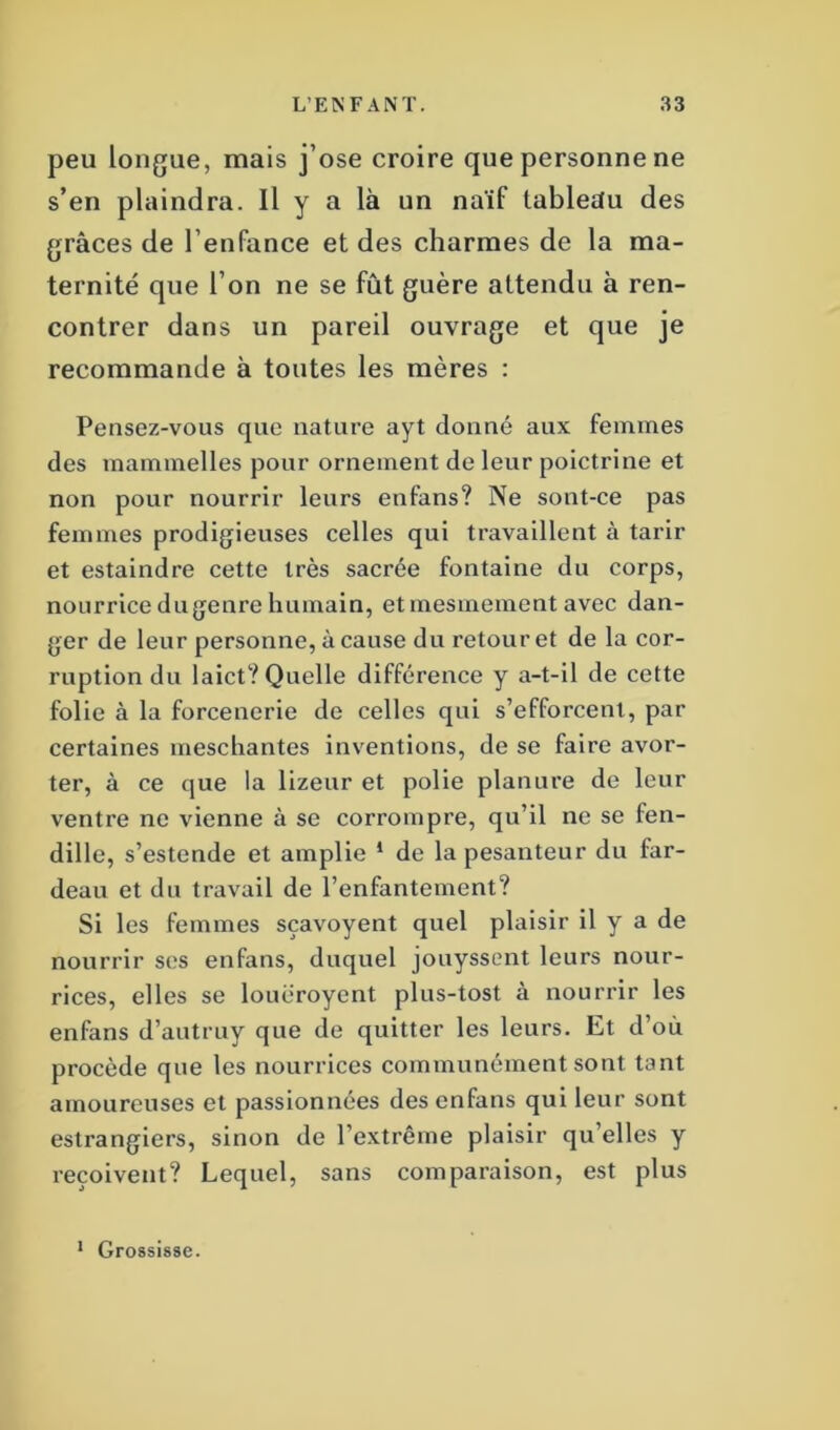peu longue, mais j’ose croire que personne ne s’en plaindra. Il y a là un naïf tableau des grâces de l’enfance et des charmes de la ma- ternité que l’on ne se fût guère attendu à ren- contrer dans un pareil ouvrage et que je recommande à toutes les mères : Pensez-vous que nature ayt donné aux femmes des mammelles pour ornement de leur poictrine et non pour nourrir leurs enfans? Ne sont-ce pas femmes prodigieuses celles qui travaillent à tarir et estaindre cette très sacrée fontaine du corps, nourrice du genre humain, et mesmement avec dan- ger de leur personne, à cause du retour et de la cor- ruption du laict? Quelle différence y a-t-il de cette folie à la forcenerie de celles qui s’efforcent, par certaines meschantes inventions, de se faire avor- ter, à ce que la lizeur et polie planure de leur ventre ne vienne à se corrompre, qu’il ne se fen- dille, s’estende et amplie 1 de la pesanteur du far- deau et du travail de l’enfantement? Si les femmes sçavoyent quel plaisir il y a de nourrir ses enfans, duquel jouyssent leurs nour- rices, elles se louëroyent plus-tost à nourrir les enfans d’autruy que de quitter les leurs. Et d’où procède que les nourrices communément sont tant amoureuses et passionnées des enfans qui leur sont estrangiers, sinon de l’extrême plaisir qu’elles y reçoivent? Lequel, sans comparaison, est plus 1 Grossisse.