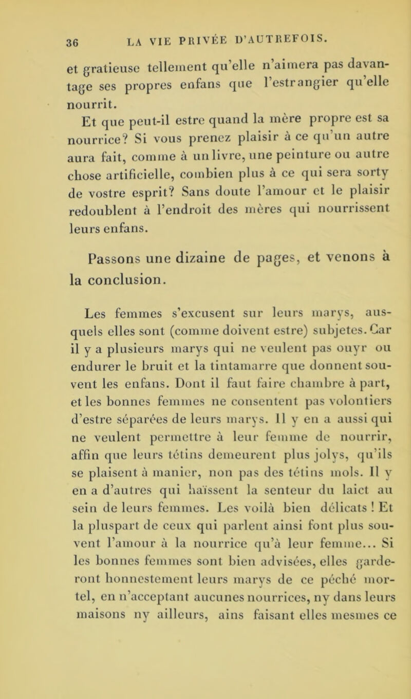 et gratieuse tellement qu’elle n’aimera pas davan- tage ses propres enfans que 1 estrangier qu elle nourrit. Et que peut-il estre quand la mère propre est sa nourrice? Si vous prenez plaisir a ce qu un autie aura fait, comme à un livre, une peinture ou autre chose artificielle, combien plus à ce qui sera sorty de vostre esprit? Sans doute l’amour et le plaisir redoublent à l’endroit des mères qui nourrissent leurs enfans. Passons une dizaine de pages, et venons à la conclusion. Les femmes s’excusent sur leurs marys, aus- quels elles sont (comme doivent estre) subjetes.Car il y a plusieurs marys qui ne veulent pas ouyr ou endurer le bruit et la tintamarre que donnent sou- vent les enfans. Dont il faut faire chambre à part, et les bonnes femmes ne consentent pas volontiers d’estre séparées de leurs marys. Il y en a aussi qui ne veulent permettre à leur femme de nourrir, affin que leurs tétins demeurent plus jolys, qu’ils se plaisent à manier, non pas des tétins mois. 11 y en a d’autres qui haïssent la senteur du laict au sein de leurs femmes. Les voilà bien délicats ! Et la pluspart de ceux qui parlent ainsi font plus sou- vent l’amour à la nourrice qu’à leur femme... Si les bonnes femmes sont bien advisées, elles garde- ront honnestement leurs marys de ce péché mor- tel, en n’acceptant aucunes nourrices, ny dans leurs maisons ny ailleurs, ains faisant elles mesmes ce