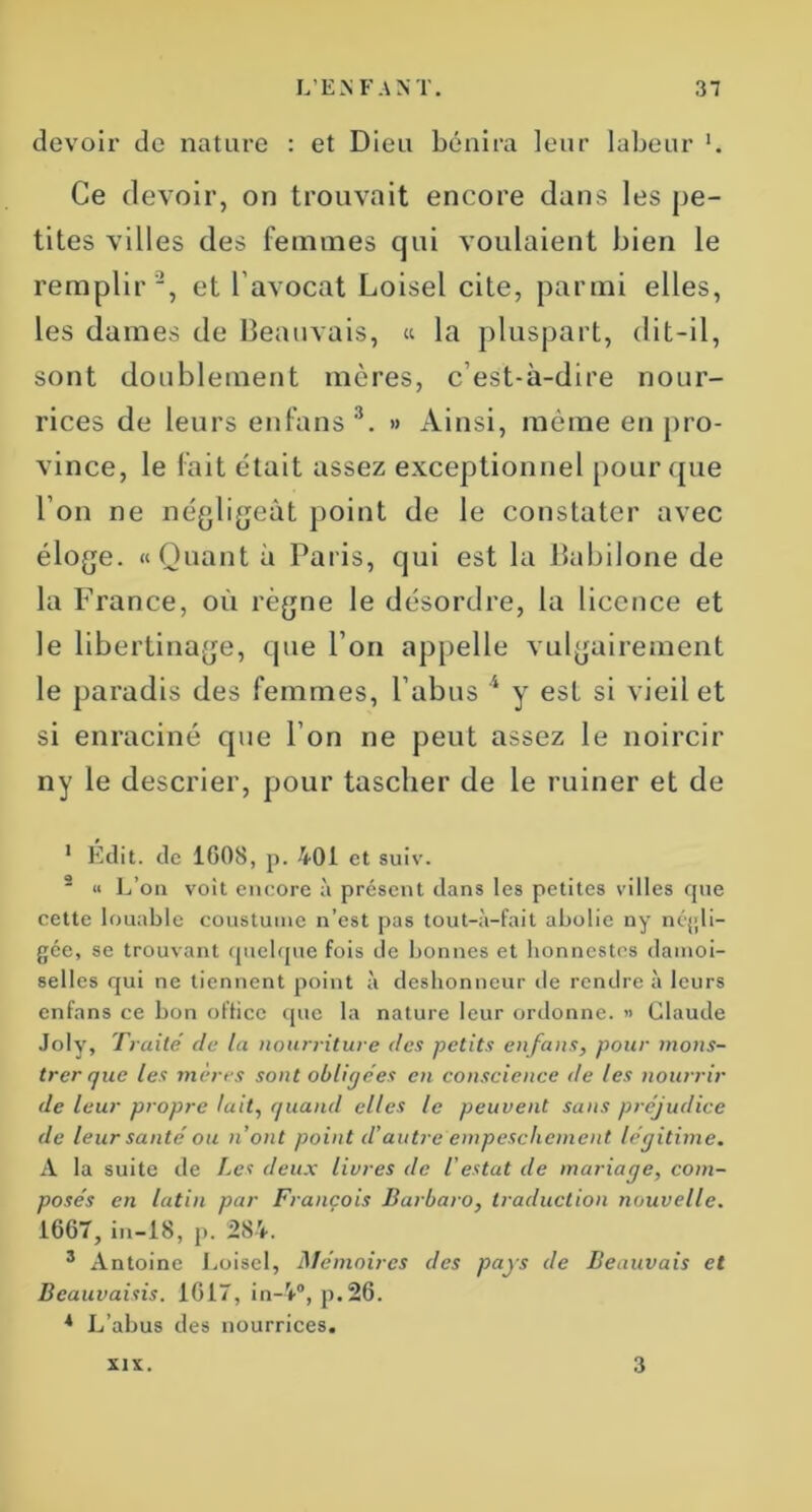 devoir de nature : et Dieu bénira leur labeur Ce devoir, on trouvait encore dans les pe- tites villes des femmes qui voulaient bien le remplir 1 2, et l'avocat Loisel cite, parmi elles, les dames de Beauvais, « la pluspart, dit-il, sont doublement mères, c’est-à-dire nour- rices de leurs enfans 3. » Ainsi, même en pro- vince, le fait était assez exceptionnel pour que l’on ne négligeât point de le constater avec éloge. «Quant à Paris, qui est la Babilone de la France, où règne le désordre, la licence et le libertinage, que l’on appelle vulgairement le paradis des femmes, l’abus 4 y est si vieil et si enraciné que l’on ne peut assez le noircir ny le descrier, pour tascher de le ruiner et de 1 Édit, de 1608, p. 401 et suiv. 2 « L’on voit encore à présent dans les petites villes que cette louable coustume n’est pas tout-à-fait abolie ny négli- gée, se trouvant quelque fois de bonnes et honnestes demoi- selles qui ne tiennent point à deshonneur de rendre à leurs enfans ce bon office que la nature leur ordonne. » Claude Joly, Traité de la nourriture des petits enfans, pour mons- trer que les mères sont obligées en conscience <!e les nourrir de leur propre lait, quand elles le peuvent sans préjudice de leur santé ou n’ont point d’autre empeschement légitime. A la suite de Les deux livres de l’estât de mariage, com- posés en latin par François Barbaro, traduction nouvelle. 1667,in-18, p. 284. 3 Antoine Loisel, Mémoires des pays de Beauvais et Beauvaisis. 1617, in-4°, p.26. * L’abus des nourrices. XIX. 3