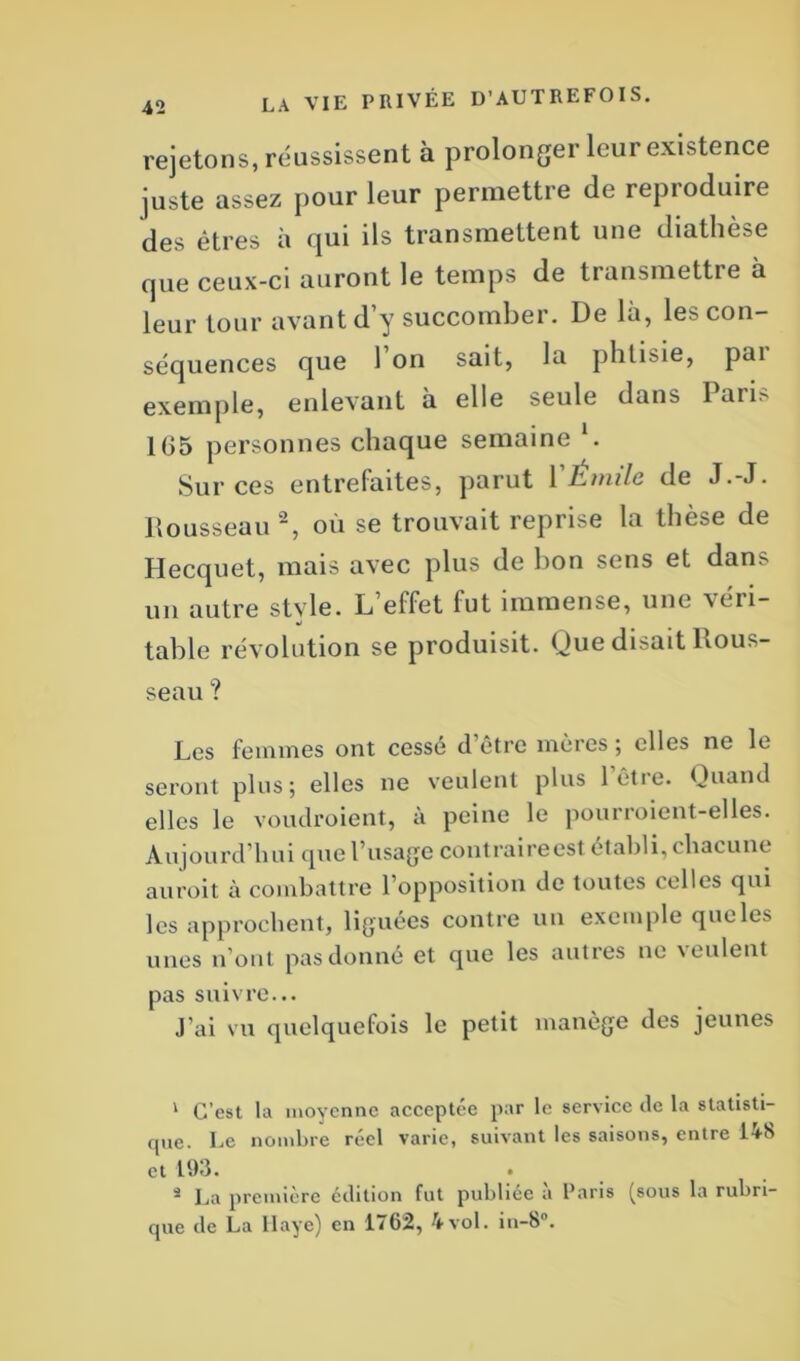 rejetons, réussissent à prolonger leur existence juste assez pour leur permettre de reproduire des êtres à qui ils transmettent une diathèse que ceux-ci auront le temps de transmettre à leur tour avant d’y succomber. De là, les con- séquences que l’on sait, la phtisie, par exemple, enlevant à elle seule dans lan.' 1G5 personnes chaque semaine *. Sur ces entrefaites, parut VEmile de J.-J. Rousseau 1 2, où se trouvait reprise la thèse de Hecquet, mais avec plus de bon sens et dans un autre stvle. L elfet fut immense, une véri- •i table révolution se produisit. (Jue disait Rous- seau ? Les femmes ont cessé d’être mères ; elles ne le seront plus; elles ne veulent plus l’être. Quand elles le voudroient, à peine le pourroient-elles. Aujourd’hui que l’usage contraire est établi, chacune auroit à combattre l’opposition de toutes celles qui les approchent, liguées contre un exemple que les unes n’ont pas donné et que les autres ne veulent pas suivre... J’ai vu quelquefois le petit manège des jeunes 1 C’est la moyenne acceptée par le service de la statisti- que. Le nombre réel varie, suivant les saisons, entre 1A8 et 193. â La première édition fut publiée à Paris (sous la rubri- que de La Haye) en 1/62, 4vol. in-b .