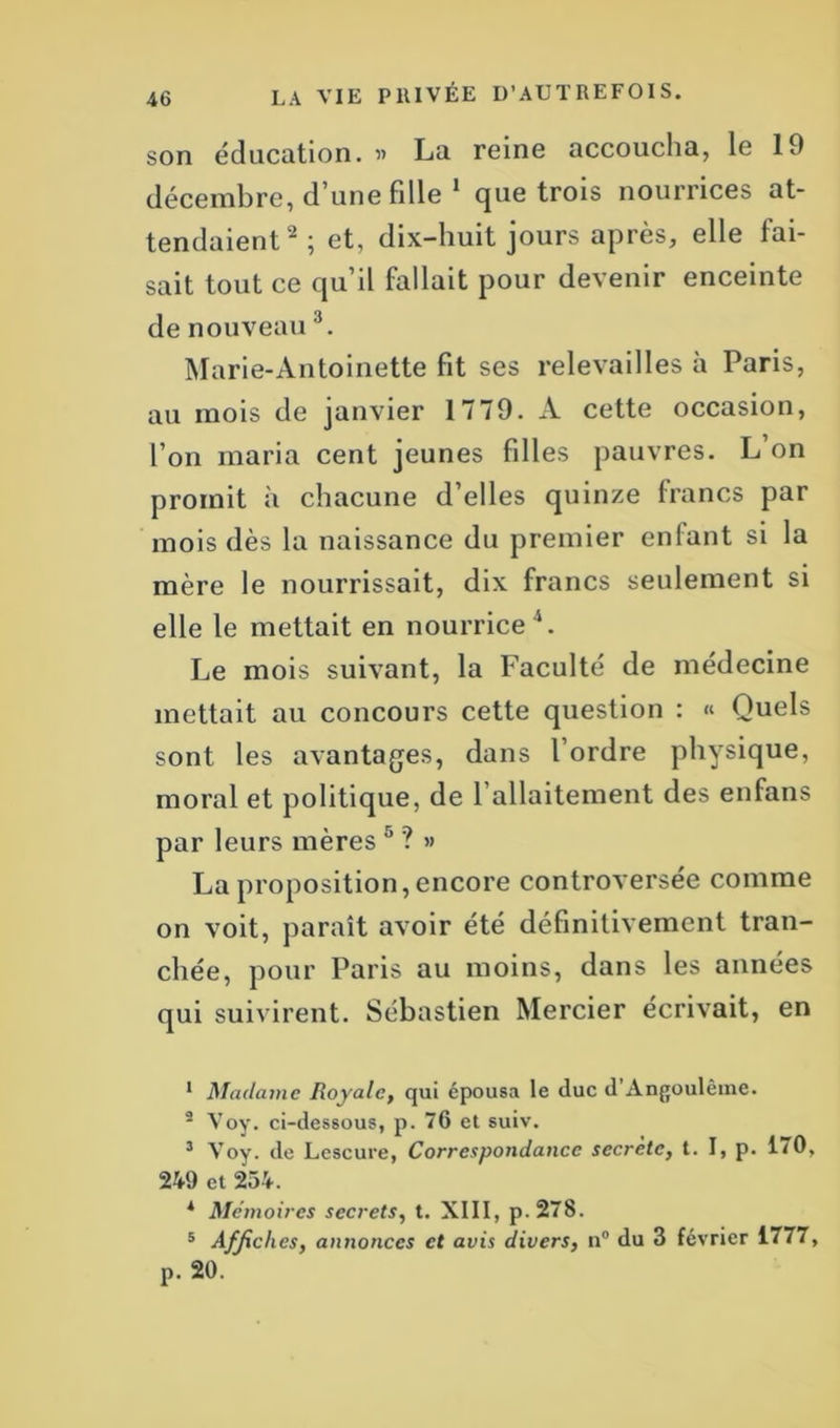 son éducation. » Lu reine accoucha, le 19 décembre, d’une fille 1 que trois nourrices at- tendaient2 ; et, dix-huit jours après, elle fai- sait tout ce qu’il fallait pour devenir enceinte de nouveau3. Marie-Antoinette fit ses relevailles à Paris, au mois de janvier 1779. A cette occasion, l’on maria cent jeunes filles pauvres. L’on promit à chacune d’elles quinze francs par mois dès la naissance du premier enfant si la mère le nourrissait, dix francs seulement si elle le mettait en nourrice 4. Le mois suivant, la Faculté de médecine mettait au concours cette question : « Quels sont les avantages, dans l’ordre physique, moral et politique, de F allaitement des enfans par leurs mères 5 ? » La proposition, encore controversée comme on voit, paraît avoir été définitivement tran- chée, pour Paris au moins, dans les années qui suivirent. Sébastien Mercier écrivait, en 1 Madame Royale, qui épousa le duc d Angoulêinc. 2 Voy. ci-dessous, p. 76 et suiv. 3 Voy. de Lescure, Correspondance secrète, t. I, p. 1<0, 249 et 254. * Mémoires secrets, t. XIII, p.278. 5 Affiches, annonces et avis divers, n° du 3 février 1777, p. 20.