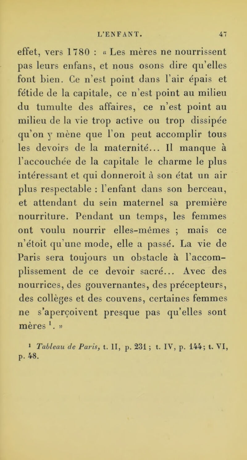 effet, vers 1780 : « Les mères ne nourrissent pas leurs enfans, et nous osons dire qu’elles font bien. Ce n’est point dans l’air épais et fétide de la capitale, ce n’est point au milieu du tumulte des affaires, ce n’est point au milieu de la vie trop active ou trop dissipée qu’on y mène que l’on peut accomplir tous les devoirs de la maternité... Il manque à l’accouchée de la capitale le charme le plus intéressant et qui donneroit à son état un air plus respectable : l’enfant dans son berceau, et attendant du sein maternel sa première nourriture. Pendant un temps, les femmes ont voulu nourrir elles-mêmes ; mais ce n’étoit qu’une mode, elle a passé. La vie de Paris sera toujours un obstacle à l’accom- plissement de ce devoir sacré... Avec des nourrices, des gouvernantes, des précepteurs, des collèges et des couvens, certaines femmes ne s’aperçoivent presque pas qu’elles sont mères L » 1 Tableau de Paris, t. II, p. 231 ; t. IV, p. 144; t. VI, p. 48.