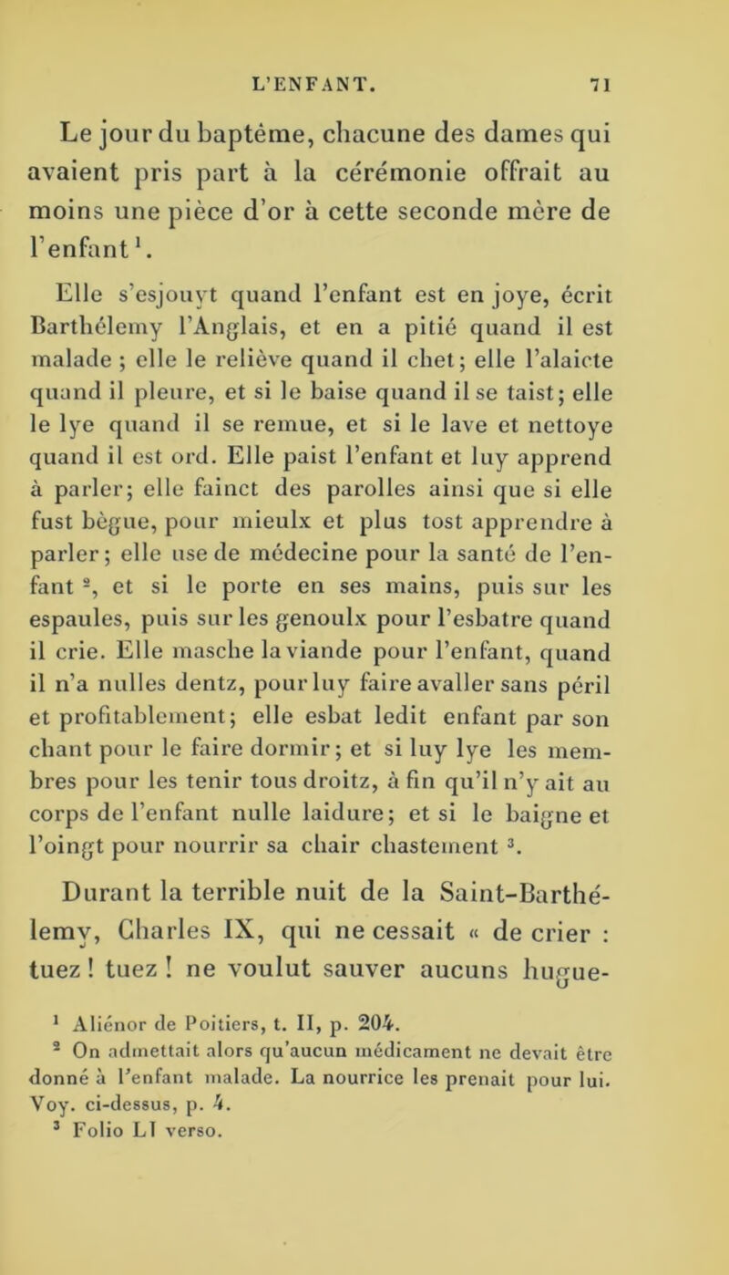 Le jour du baptême, chacune des dames qui avaient pris part à la cérémonie offrait au moins une pièce d’or à cette seconde mère de l’enfant1. Elle s’esjouvt quand l’enfant est en joye, écrit Barthélemy l’Anglais, et en a pitié quand il est malade ; elle le reliève quand il chet; elle l’alaicte quand il pleure, et si le baise quand il se taist; elle le lye quand il se remue, et si le lave et nettoye quand il est ord. Elle paist l’enfant et luy apprend à parler; elle fainct des parolles ainsi que si elle fust bègue, pour mieulx et plus tost apprendre à parler; elle use de médecine pour la santé de l’en- fant 2, et si le porte en ses mains, puis sur les espaules, puis sur les genoulx pour l’esbatre quand il crie. Elle masche la viande pour l’enfant, quand il n’a nulles dentz, pour luy faire avaller sans péril et profitablement; elle esbat ledit enfant par son chant pour le faire dormir; et si luy lye les mem- bres pour les tenir tous droitz, à fin qu’il n’y ait au corps de l’enfant nulle laidure; et si le baigne et l’oingt pour nourrir sa chair chastement 3. Durant la terrible nuit de la Saint-Barthé- lemy, Charles IX, qui ne cessait « de crier : tuez ! tuez ! ne voulut sauver aucuns hugue- 1 Aliénor de Poitiers, t. II, p. 204. 2 On admettait alors qu’aucun médicament ne devait être donné à l’enfant malade. La nourrice les prenait pour lui. Voy. ci-dessus, p. 4. 3 Folio LT verso.