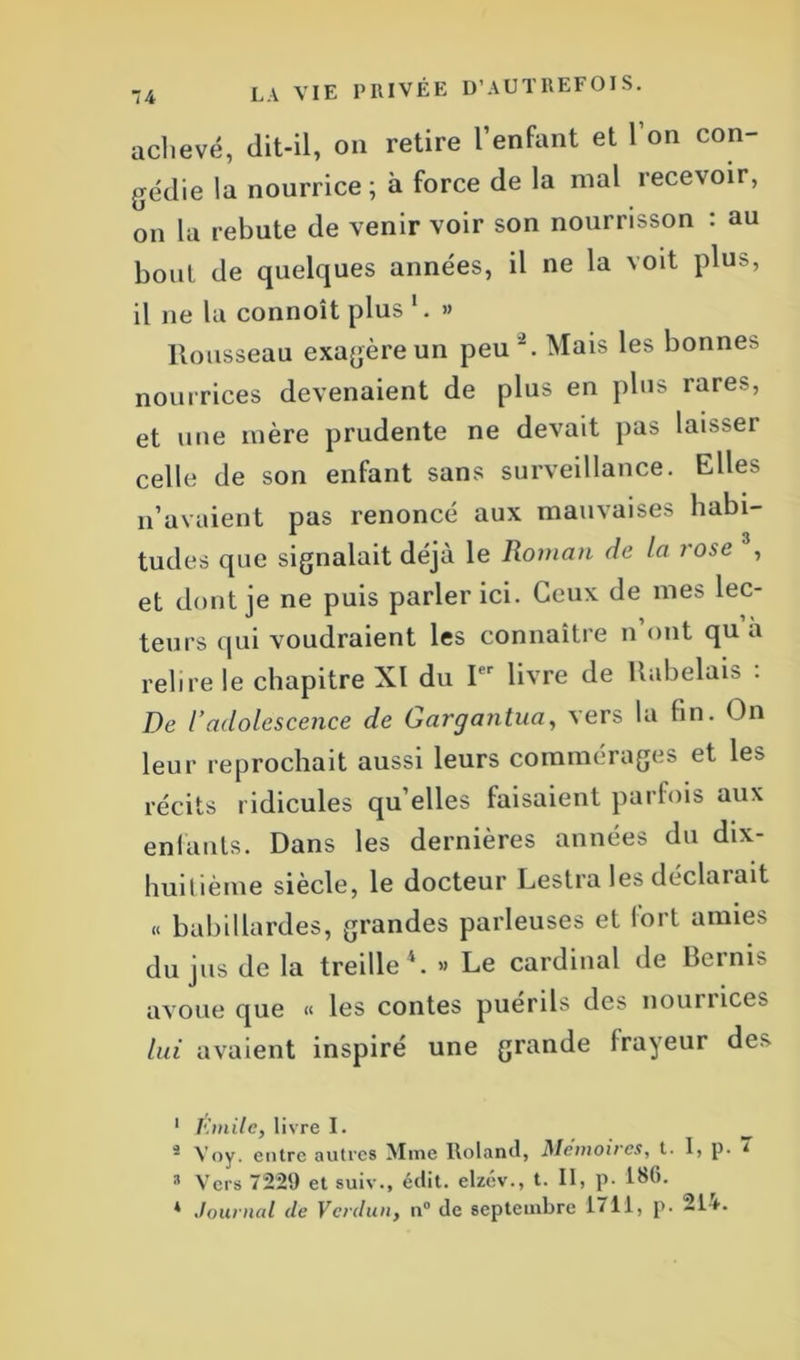 achevé, dit-il, on retire l’enfant et l’on con- gédie la nourrice ; à force de la mal recevoir, on la rebute de venir voir son nourrisson : au bout de quelques années, il ne la voit plus, il ne la connoît plus » Rousseau exagère un peu 1 2 *. Mais les bonnes nourrices devenaient de plus en plus rares, et une mère prudente ne devait pas lai^ei celle de son enfant sans surveillance. Elles n’avaient pas renoncé aux mauvaises habi- tudes que signalait déjà le Roman de la rose , et dont je ne puis parler ici. Ceux de mes lec- teurs qui voudraient les connaître n’ont qu a relire le chapitre XI du Pr livre de Rabelais . De l’adolescence de Gargantua, vers la fin. On leur reprochait aussi leurs commérages et les récits ridicules qu elles faisaient parfois aux enfants. Dans les dernières années du dix- huitième siècle, le docteur Lestra les déclarait « babillardes, grandes parleuses et lort amies du jus de la treille4. « Le cardinal de Berms avoue que « les contes puérils des nounices lui avaient inspiré une grande frayeur de> 1 Emile, livre I. 2 Voy. entre autres Mme Roland, Mémoires, t. 1, p. * s Vers 7229 et suiv., édit, elzév., t. II, p. 186. * .tournai de Verdun, n° de septembre 1711, p. 21f.