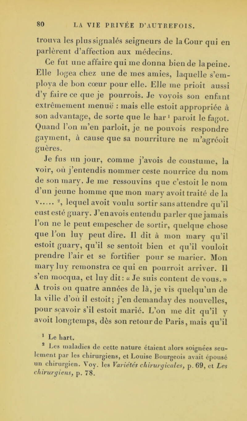 trouva les plus signalés seigneurs de la Cour qui en parlèrent d’affection aux médecins. Ce fut une affaire qui me donna bien de la peine. Elle logea chez une de mes amies, laquelle s’em- ploya de bon cœur pour elle. Elle me prioit aussi d’y faire ce que je pourrois. Je voyois son enfant extrêmement menue : mais elle estoit appropriée à son advantage, de sorte que le bar1 paroit le fagot. Quand l’on m’en parloit, je ne pouvois respondre gayment, à cause que sa nourriture ne m’agréoit gu ères. Je fus un jour, comme j’avois de coustume, la voir, où j’entendis nommer ceste nourrice du nom de son mary. Je me ressouvins que c’estoit le nom d’un jeune homme que mon mary avoit traité de la v lequel avoit voulu sortir sans attendre qu’il eust esté guary. J enavois entendu parler que jamais l’on ne le peut empescher de sortir, quelque chose que 1 on luy peut dire. Il dit à mon mary qu’il estoit guary, qu il se sentoit bien et qu’il vouloit prendre 1 air et se fortifier pour se marier. Mon mary luy remonstra ce qui en pourroit arriver. Il s en mocqua, et luy dit: « Je suis content de vous. » A trois ou quatre années de là, je vis quelqu’un de la ville d’où il estoit; j’endemanday des nouvelles, pour scavoir s’il estoit marié. L’on médit qu’il y avoit longtemps, dès son retour de Paris, mais qu’il 1 Le liart. Les maladies de cette nature étaient alors soignées seu- lement par les chirurgiens, et Louise Bourgeois avait épousé un chirurgien. A oy. les Variétés chirurgicales, p. G9, et Les chirurgiens, p. 78.