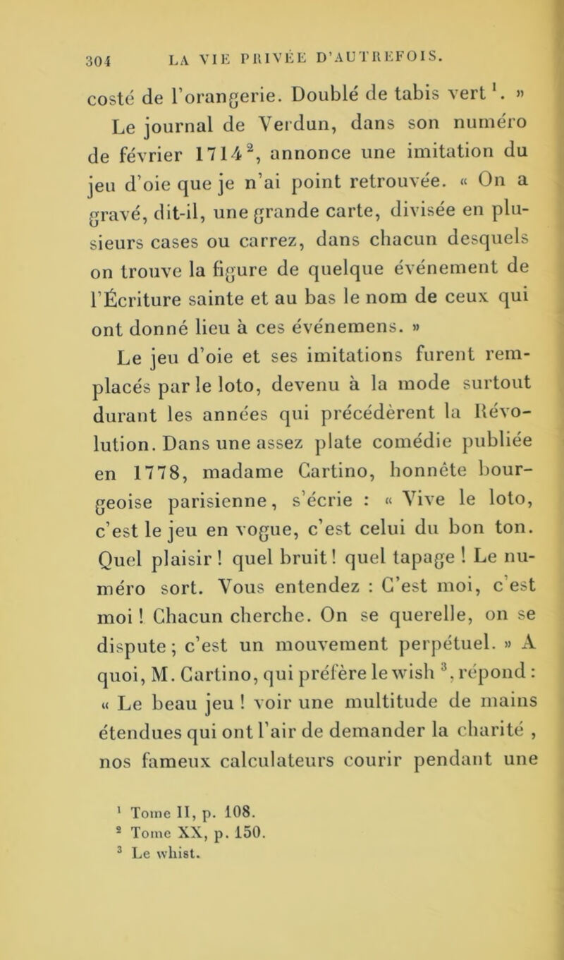 costé de l’orangerie. Doublé de tabis vert l. » Le journal de Verdun, dans son numéro de février 17142, annonce une imitation du jeu d’oie que je n’ai point retrouvée. « On a gravé, dit-il, une grande carte, divisée en plu- sieurs cases ou carrez, dans chacun desquels on trouve la figure de quelque événement de l’Écriture sainte et au bas le nom de ceux qui ont donné lieu à ces événemens. » Le jeu d’oie et ses imitations furent rem- placés par le loto, devenu à la mode surtout durant les années qui précédèrent la Révo- lution. Dans une assez plate comédie publiée en 1778, madame Cartino, honnête bour- geoise parisienne, s’écrie : « Vive le loto, c’est le jeu en vogue, c’est celui du bon ton. Quel plaisir! quel bruit! quel tapage ! Le nu- méro sort. Vous entendez : C’est moi, c est moi ! Chacun cherche. On se querelle, on se dispute; c’est un mouvement perpétuel. » A quoi, M. Cartino, qui préfère le wish 3, répond : « Le beau jeu ! voir une multitude de mains étendues qui ont l’air de demander la charité , nos fameux calculateurs courir pendant une 1 Tome II, p. 108. s Tome XX, p. 150. 3 Le whist.
