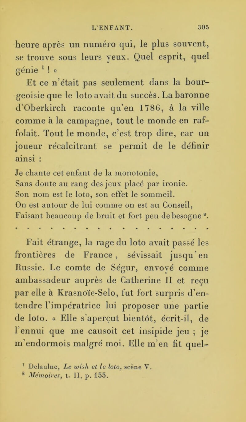 heure après un numéro qui, le plus souvent, se trouve sous leurs yeux. Quel esprit, quel génie 1 ! » Et ce n’était pas seulement clans la bour- geoisie que le loto avait du succès. La baronne d Oberkirch raconte qu’en 1786, à la ville comme à la campagne, tout le monde en raf- folait. Tout le monde, c’est trop dire, car un joueur récalcitrant se permit de le définir ainsi : Je chante cet enfant de la monotonie, Sans doute au rang des jeux placé par ironie. Son nom est le loto, son effet le sommeil. On est autour de lui comme on est au Conseil, Faisant beaucoup de bruit et fort peu de besogne2. Fait étrange, la rage du loto avait passé les frontières de France, sévissait jusqu’en Russie. Le comte de Ségur, envoyé comme ambassadeur auprès de Catherine II et reçu par elle à Ivrasnoïe-Selo, fut fort surpris d’en- tendre l’impératrice lui proposer une partie de loto. « Elle s’aperçut bientôt, écrit-il, de l’ennui que me causoit cet insipide jeu ; je m’endormois malgré moi. Elle m’en fit quel- 1 Delaulne, Le wish et le loto, scène V. 2 Mémoires, t. II, p. 155.