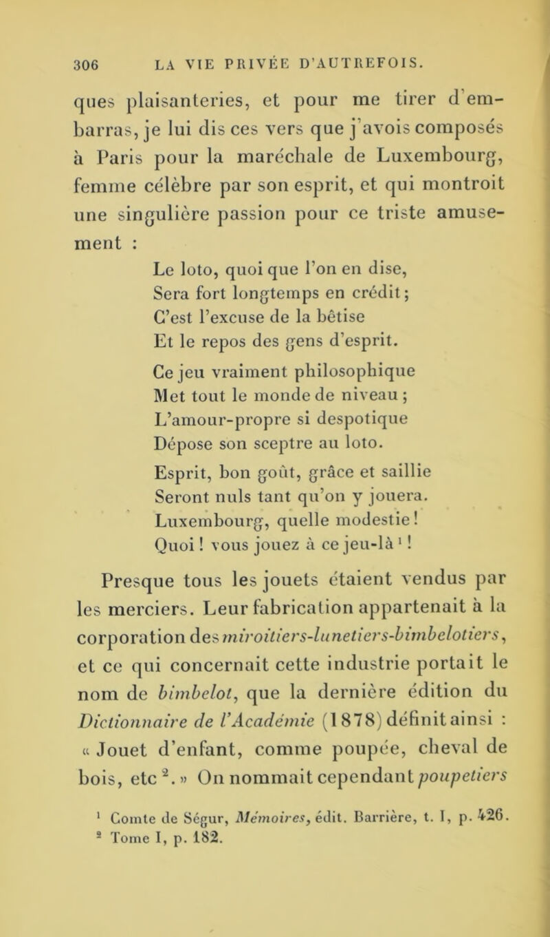 ques plaisanteries, et pour me tirer cl em- barras, je lui dis ces vers que j’avois composés à Paris pour la maréchale de Luxembourg, femme célèbre par son esprit, et qui montroit une singulière passion pour ce triste amuse- ment : Le loto, quoi que l'on en dise, Sera fort longtemps en crédit; C’est l’excuse de la bêtise Et le repos des gens d’esprit. Ce jeu vraiment philosophique Met tout le monde de niveau ; L’amour-propre si despotique Dépose son sceptre au loto. Esprit, bon goût, grâce et saillie Seront nuis tant qu’on y jouera. Luxembourg, quelle modestie ! Quoi ! vous jouez à ce jeu-là 1 ! Presque tous les jouets étaient vendus par les merciers. Leur fabrication appartenait à la corporation des miroitiers-lunetiers-bimbelotiers, et ce qui concernait cette industrie portait le nom de bimbelot, que la dernière édition du Dictionnaire de l’Académie (1 878) définitainsi : « Jouet d’enfant, comme poupée, cheval de bois, etc'2.» On nommait cependant poupetiers 1 Comte de Ségur, Mémoires, édit. Barrière, t. I, p. 426. 2 Tome I, p. i82.