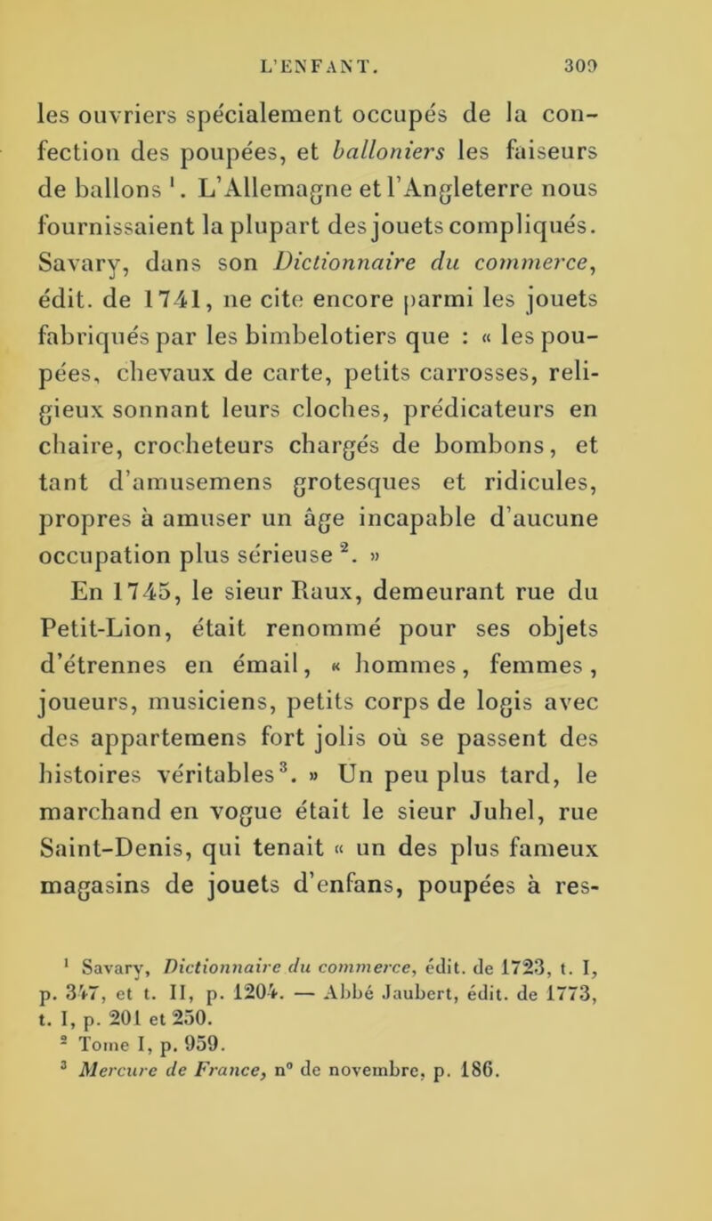 les ouvriers spécialement occupés de la con- fection des poupées, et balloniers les faiseurs de ballons *. L’Allemagne et l’Angleterre nous fournissaient la plupart des jouets compliqués. Savary, dans son Dictionnaire du commerce, édit, de 1741, 11e cite encore parmi les jouets fabriqués par les bimbelotiers que : « les pou- pées, chevaux de carte, petits carrosses, reli- gieux sonnant leurs cloches, prédicateurs en chaire, crocheteurs chargés de bombons, et tant d’amusemens grotesques et ridicules, propres à amuser un âge incapable d’aucune occupation plus sérieuse 1 2. » En 1745, le sieur Ilaux, demeurant rue du Petit-Lion, était renommé pour ses objets d’étrennes en émail, « hommes, femmes, joueurs, musiciens, petits corps de logis avec des appartemens fort jolis où se passent des histoires véritables3. » Un peu plus tard, le marchand en vogue était le sieur Juhel, rue Saint-Denis, qui tenait « un des plus fameux magasins de jouets d’enfans, poupées à res- 1 Savary, Dictionnaire du commerce, édit, de 1723, t. I, p. 347, et t. II, p. 1204. — Abbé Jaubcrt, édit, de 1773, t. I, p. 201 et 250. s Tome I, p. 959. 3 Mercure de France, n° de novembre, p. 186.