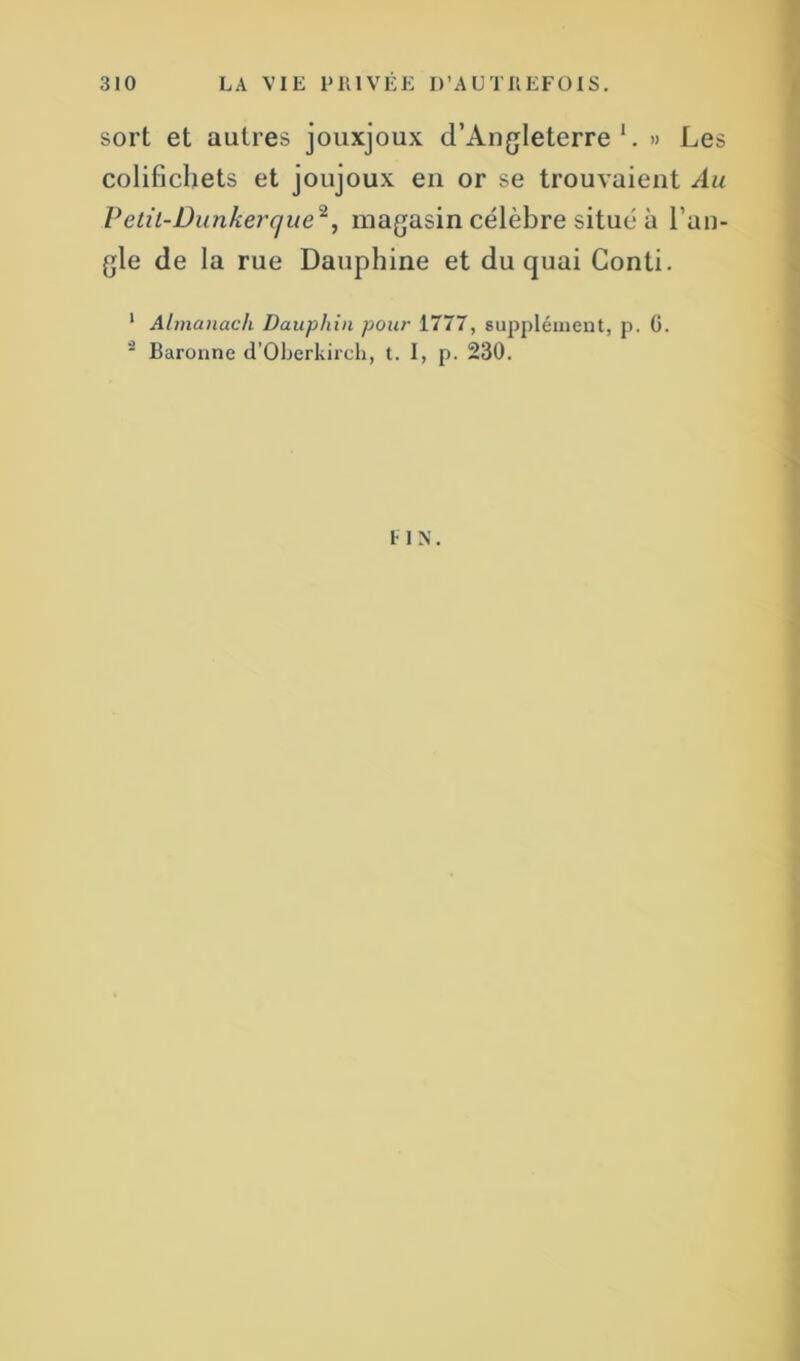 sort et autres jouxjoux d’Angleterre1. » Les colifichets et joujoux en or se trouvaient Au Petit-Dunkerque*, magasin célèbre situé à l’an- gle de la rue Dauphine et du quai Gonti. 1 Almanach Dauphin pour 1777, supplément, p. G. 3 Baronne d’Oberkircli, t. I, p. 230. un.