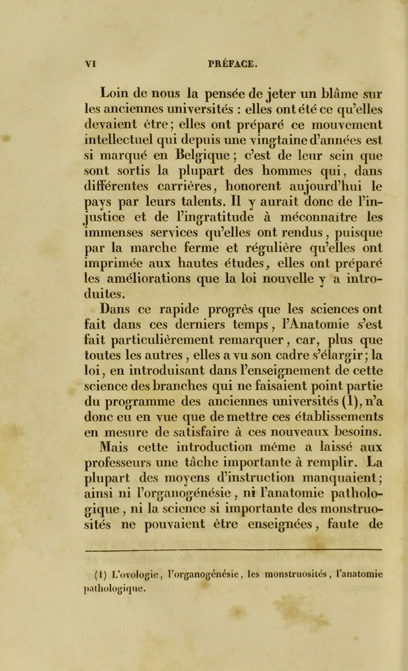 Loin de nous la pensée de jeter un blâme sur les anciennes universités : elles ont été ce qu’elles devaient être; elles ont préparé ce mouvement intellectuel qui depuis une vingtaine d’années est si marqué en Belgique ; c’est de leur sein que sont sortis la plupart des hommes qui, dans différentes carrières, honorent aujourd’hui le pays par leurs talents. Il y aurait donc de l’in- justice et de l’ingratitude à méconnaître les immenses services qu’elles ont rendus, puisque par la marche ferme et régulière qu’elles ont imprimée aux hautes études, elles ont préparé les améliorations que la loi nouvelle y a intro- duites. Dans ce rapide progrès que les sciences ont fait dans ces derniers temps, l’Anatomie s’est fait particulièrement remarquer, car, plus que toutes les autres , elles a vu son cadre s’élargir ; la loi, en introduisant dans l’enseignement de cette science des branches qui ne faisaient point partie du programme des anciennes universités (1), n’a donc eu en vue que de mettre ces établissements en mesure de satisfaire à ces nouveaux besoins. Mais cette introduction même a laissé aux professeurs une tâche importante à remplir. La plupart des moyens d’instruction manquaient; ainsi ni l’organogénésie, ni l’anatomie patholo- gique , ni la science si importante des monstruo- sités ne pouvaient être enseignées, faute de (1) L’ovologie, l’organogénésie, les monstruosités, l’anatomie pathologique.