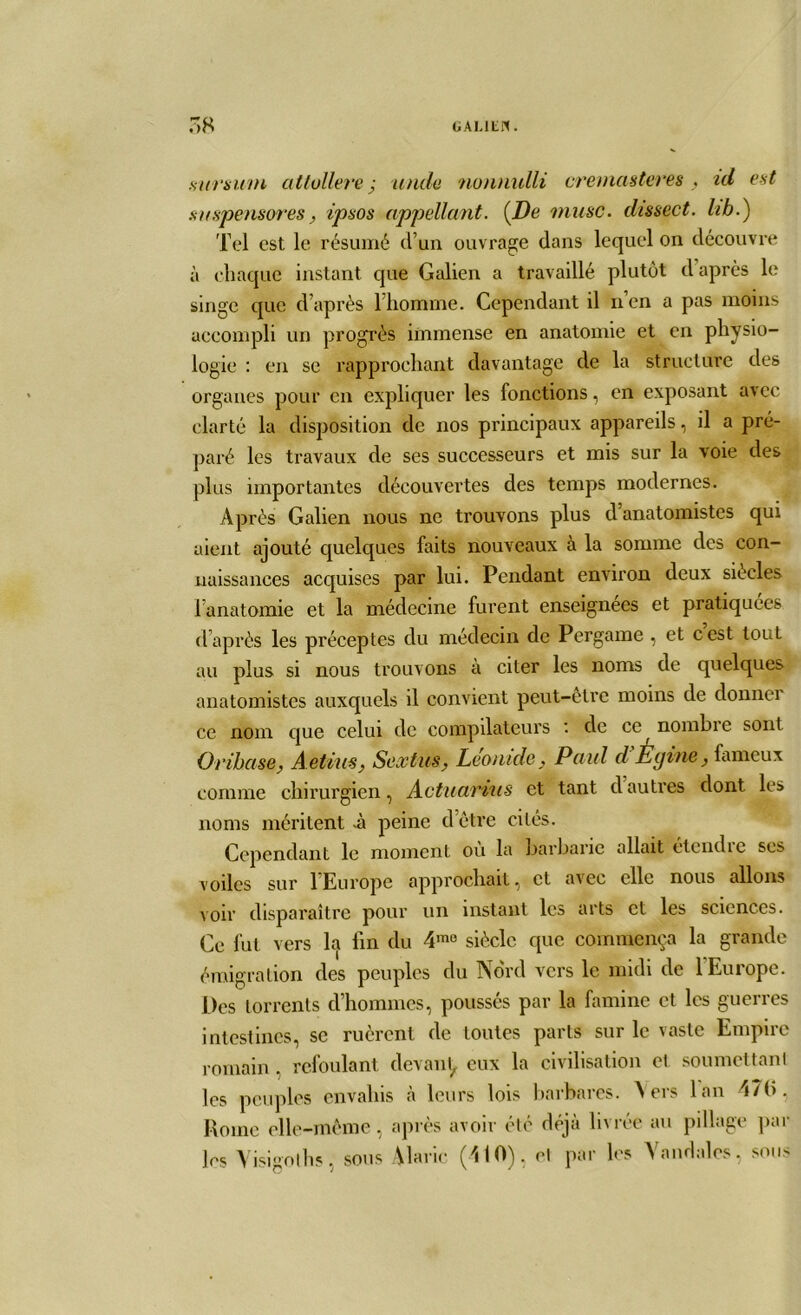 sursum altullere ; unde nonnulli cremasteres , td est sitspensores, ipsos nppellant. {De musc, dissect. hh.) Tel est le résumé d’un ouvrage dans lequel on découvre à chaque instant que Galien a travaillé plutôt d après le singe que d’après l’homme. Cependant il n’en a pas moins accompli un progrès immense en anatomie et en physio- logie : en se rapprochant davantage de la structure des organes pour en expliquer les fonctions, en exposant avec clarté la disposition de nos principaux appareils, il a pré- paré les travaux de ses successeurs et mis sur la voie des plus importantes découvertes des temps modernes. Après Galien nous ne trouvons plus d anatomistes qui aient ajouté quelques faits nouveaux à la somme des con- naissances acquises par lui. Pendant environ deux siècles l’anatomie et la médecine furent enseignées et pratiquées d’après les préceptes du médecin de Pergame , et cest tout au plus si nous trouvons à citer les noms de quelques anatomistes auxquels il convient peut-être moins de donner ce nom que celui de compilateurs de ce nombre sont Orihase, A etiusSextus, Léonide} Paul d Égine, fameux comme chirurgien, Actuariels et tant d autres dont les noms méritent *à peine d’être cités. Cependant le moment ou la barbarie allait étcudie ses voiles sur 1 Europe approchait, et avec elle nous allons voir disparaître pour un instant les arts et les sciences. Ce fut vers la fin du 4m0 siècle que commença la grande émigration des peuples du Nord vers le midi de l'Europe. Des torrents d’hommes, poussés par la famine et les guerres intestines, se ruèrent de toutes parts sur le vaste Empire romain, refoulant devant, eux la civilisation et soumettant les peuples envahis à leurs lois barbares. Vers lan 47(>. Rome elle-même, après avoir été déjà livrée au pillage par les Yisigolhs, sous Alaric (410), et par les Vandales, sous