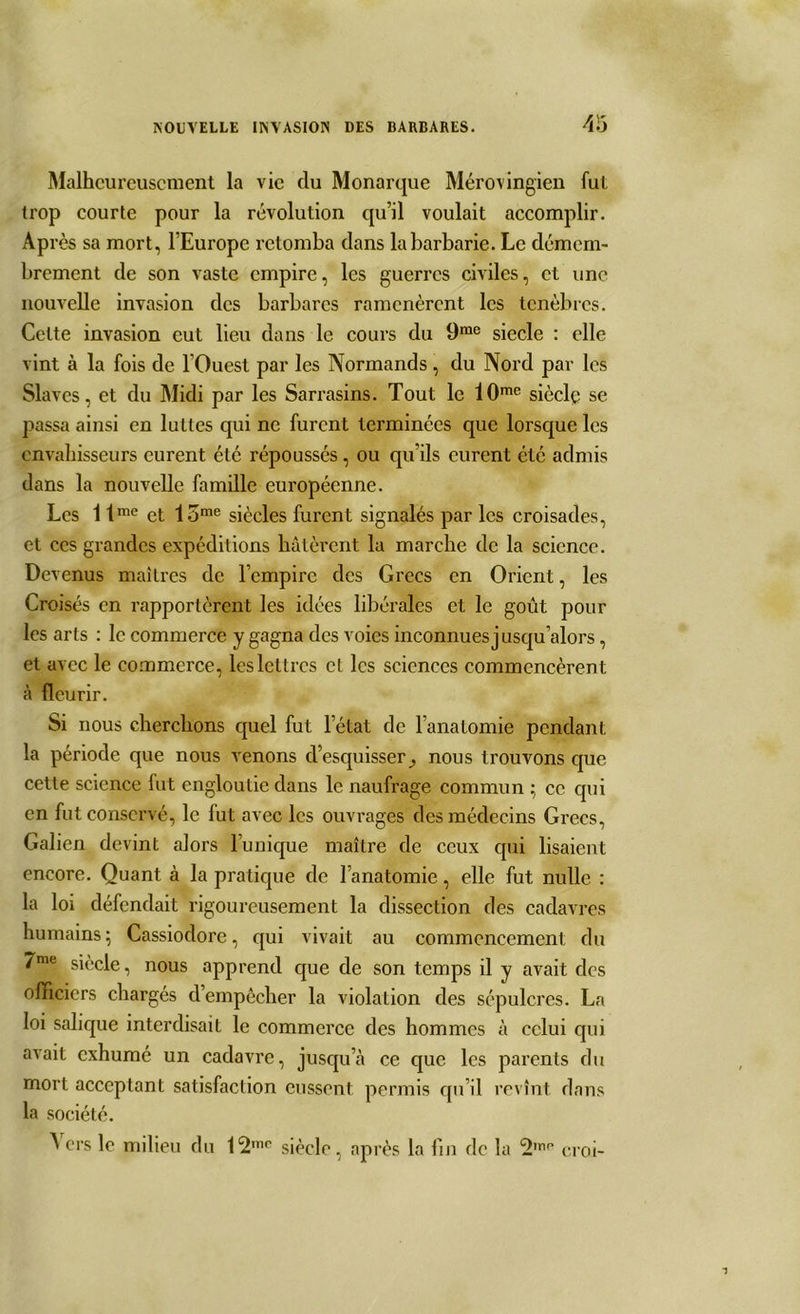 Malheureusement la vie du Monarque Mérovingien fui trop courte pour la révolution qu’il voulait accomplir. Après sa mort, l’Europe retomba dans la barbarie. Le démem- brement de son vaste empire, les guerres civiles, et une nouvelle invasion des barbares ramenèrent les ténèbres. Celte invasion eut lieu dans le cours du 9me siecle : elle vint à la fois de l’Ouest par les Normands, du Nord par les Slaves, et du Midi par les Sarrasins. Tout le 10me siècle se passa ainsi en luttes qui ne furent terminées que lorsque les envahisseurs curent été répoussés, ou qu’ils eurent été admis dans la nouvelle famille européenne. Les 1 tme et 1 ome siècles furent signalés par les croisades, et ces grandes expéditions hâtèrent la marche de la science. Devenus maîtres de l’empire des Grecs en Orient, les Croisés en rapportèrent les idées libérales et le goût pour les arts : le commerce y gagna des voies inconnues jusqu’alors, et avec le commerce, les lettres cl les sciences commencèrent à fleurir. Si nous cherchons quel fut l’état de l’anatomie pendant la période que nous venons d’esquisser^ nous trouvons que cette science fut engloutie dans le naufrage commun ; ce qui en fut conservé, le fut avec les ouvrages des médecins Grecs, Galien devint alors l’unique maître de ceux qui lisaient encore. Quant à la pratique de l’anatomie, elle fut nulle : la loi défendait rigoureusement la dissection des cadavres humains; Cassiodore, qui vivait au commencement du 7me siècle, nous apprend que de son temps il y avait des officiers chargés d’empècher la violation des sépulcres. La loi salique interdisait le commerce des hommes à celui qui avait exhumé un cadavre, jusqu’à ce que les parents du mort acceptant satisfaction eussent permis qu’il revînt dans la société. A ers le milieu du siècle, après la fin de la croi-