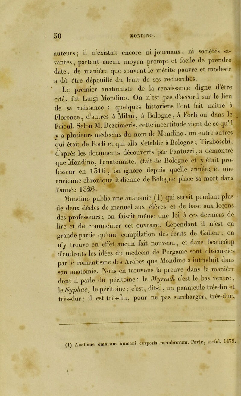 auteurs ; il n’existait encore ni journaux, ni sociétés sa- vantes, partant aucun moyen prompt et facile de prendre date, de manière que souvent le mérite pauvre et modeste a dû être dépouillé du fruit de ses recherches. Le premier anatomiste de la renaissance digne dètre cité, fut Luigi Mondino. On n’est pas d'accord sur le lieu de sa naissance : quelques historiens lonl fait naîlie à Florence, d’autres à Milan, à Bologne, à Forli ou dans le Frioul. Selon M. Dezeimeris, cette incertitude vient de ce qu’il y a plusieurs médecins du nom de Mondino, un entre autres qui était de Forli et qui alla s’établir à Bologne; Firaboschi, d’après les documents découverts pâr Fantuzzi,a démontré que Mondino, l’anatomiste, était de Bologne et y était pro- fesseur en 1516, on ignore depuis quelle année; et une ancienne chronique italienne de Bologne place sa mort dans n l’année 1526. Mondino publia une anatomie (1) qui servit pendant plus de deux siècles de manuel aux élèves et de hase aux leçons des professeurs; on laisait même une loi à ces derniers de lire et de commenter cet ouvrage. Cependant il nest en grande partie qu'une compilation des écrits de Galien . on n’y trouve en effet aucun fait nouveau, et dans beaucoup d endroits les idées du médecin de Pergame sont obscurcies par le romantisme des Arabes que Mondino a introduit dans son anatomie. Nous en trouvons la preuve dans la manièic dont il parle du péritoine: le fllyracli cest le bas ventre, le Syphac, le péritoine; c’est, dit-il, un pannicule très-fin et très-dur; il est très-fin, pour ne pas surcharger, très-dur, (1) Anatome omnium humnni corpoiis membrorum. Pavic, in-fol. 14,8 J